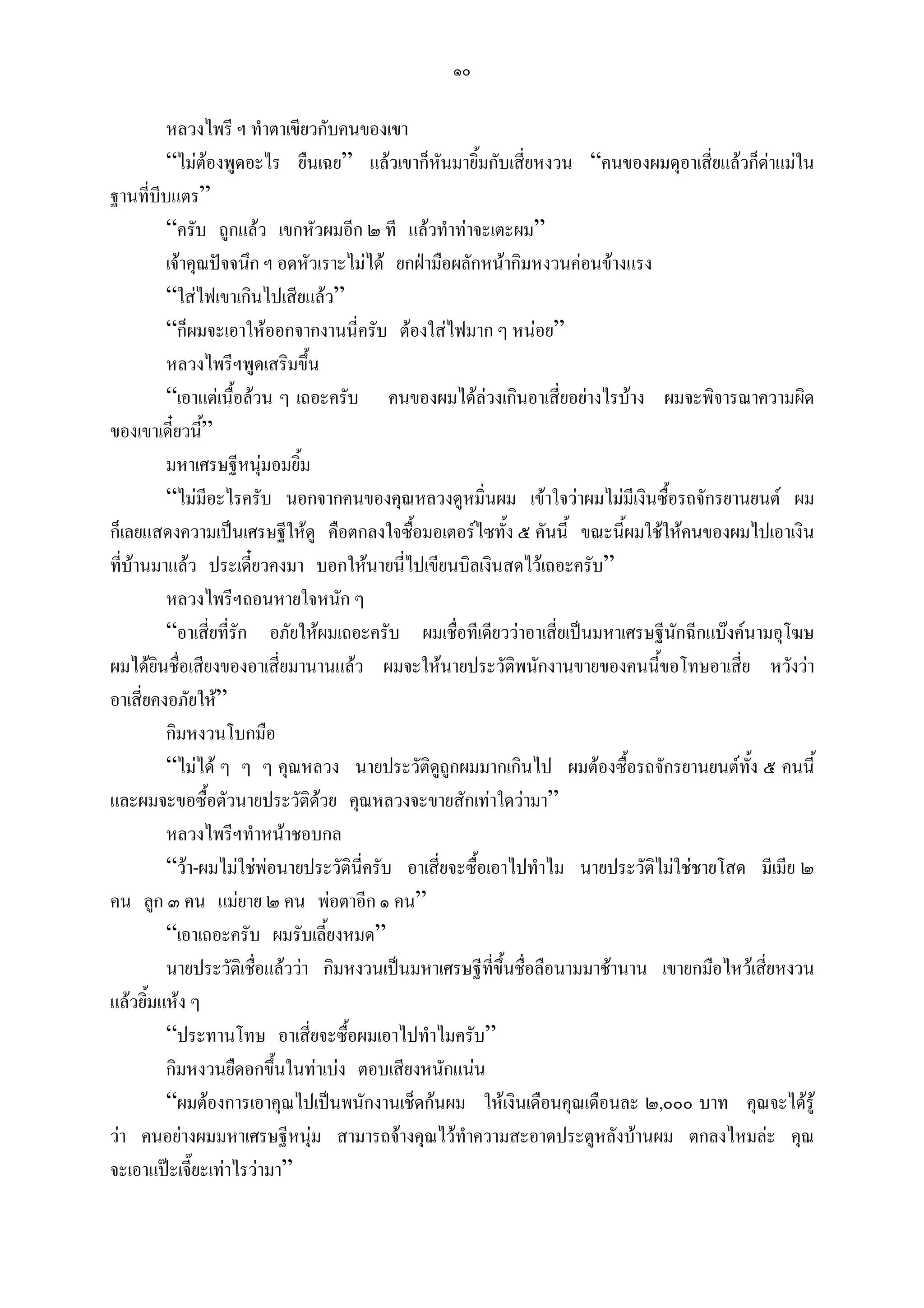 ๑๐

         หลวงไพรี ฯ ทําตาเขียวกับคนของเขา
         “ไมตองพูดอะไร ยืนเฉย” แลวเขาก็หันมายิ้มกับเสี่ยหงวน “คนของผมดุอาเสี่ยแลวก็ดาแมใน
ฐานที่บีบแตร”
         “ครับ ถูกแลว เขกหัวผมอีก ๒ ที แลวทําทาจะเตะผม”
         เจาคุณปจจนึก ฯ อดหัวเราะไมได ยกฝามือผลักหนากิมหงวนคอนขางแรง
         “ใสไฟเขาเกินไปเสียแลว”
         “ก็ผมจะเอาใหออกจากงานนี่ครับ ตองใสไฟมาก ๆ หนอย”
         หลวงไพรีฯพูดเสริมขึ้น
         “เอาแตเนื้อลวน ๆ เถอะครับ คนของผมไดลวงเกินอาเสี่ยอยางไรบาง ผมจะพิจารณาความผิด
ของเขาเดี๋ยวนี”้
         มหาเศรษฐีหนุมอมยิ้ม
                         
         “ไมมีอะไรครับ นอกจากคนของคุณหลวงดูหมิ่นผม เขาใจวาผมไมมีเงินซื้อรถจักรยานยนต ผม
ก็เลยแสดงความเปนเศรษฐีใหดู คือตกลงใจซื้อมอเตอรไซทั้ง ๕ คันนี้ ขณะนี้ผมใชใหคนของผมไปเอาเงิน
ที่บานมาแลว ประเดี๋ยวคงมา บอกใหนายนี่ไปเขียนบิลเงินสดไวเถอะครับ”
         หลวงไพรีฯถอนหายใจหนัก ๆ
         “อาเสี่ยที่รัก อภัยใหผมเถอะครับ ผมเชื่อทีเดียววาอาเสี่ยเปนมหาเศรษฐีนักฉีกแบงคนามอุโฆษ
ผมไดยินชื่อเสียงของอาเสี่ยมานานแลว ผมจะใหนายประวัตพนักงานขายของคนนีขอโทษอาเสี่ย หวังวา
                                                            ิ                 ้
อาเสี่ยคงอภัยให”
         กิมหงวนโบกมือ
         “ไมได ๆ ๆ ๆ คุณหลวง นายประวัติดถูกผมมากเกินไป ผมตองซื้อรถจักรยานยนตทั้ง ๕ คนนี้
                                                 ู
และผมจะขอซื้อตัวนายประวัติดวย คุณหลวงจะขายสักเทาใดวามา”
                               
         หลวงไพรีฯทําหนาชอบกล
         “วา-ผมไมใชพอนายประวัตินี่ครับ อาเสี่ยจะซื้อเอาไปทําไม นายประวัติไมใชชายโสด มีเมีย ๒
คน ลูก ๓ คน แมยาย ๒ คน พอตาอีก ๑ คน”
         “เอาเถอะครับ ผมรับเลี้ยงหมด”
         นายประวัติเชือแลววา กิมหงวนเปนมหาเศรษฐีที่ขึ้นชือลือนามมาชานาน เขายกมือไหวเสียหงวน
                       ่                                      ่                              ่
แลวยิ้มแหง ๆ
         “ประทานโทษ อาเสี่ยจะซื้อผมเอาไปทําไมครับ”
         กิมหงวนยืดอกขึ้นในทาเบง ตอบเสียงหนักแนน
         “ผมตองการเอาคุณไปเปนพนักงานเช็ดกนผม ใหเงินเดือนคุณเดือนละ ๒,๐๐๐ บาท คุณจะไดรู
วา คนอยางผมมหาเศรษฐีหนุม สามารถจางคุณไวทําความสะอาดประตูหลังบานผม ตกลงไหมละ คุณ
จะเอาแปะเจี๊ยะเทาไรวามา”
 
