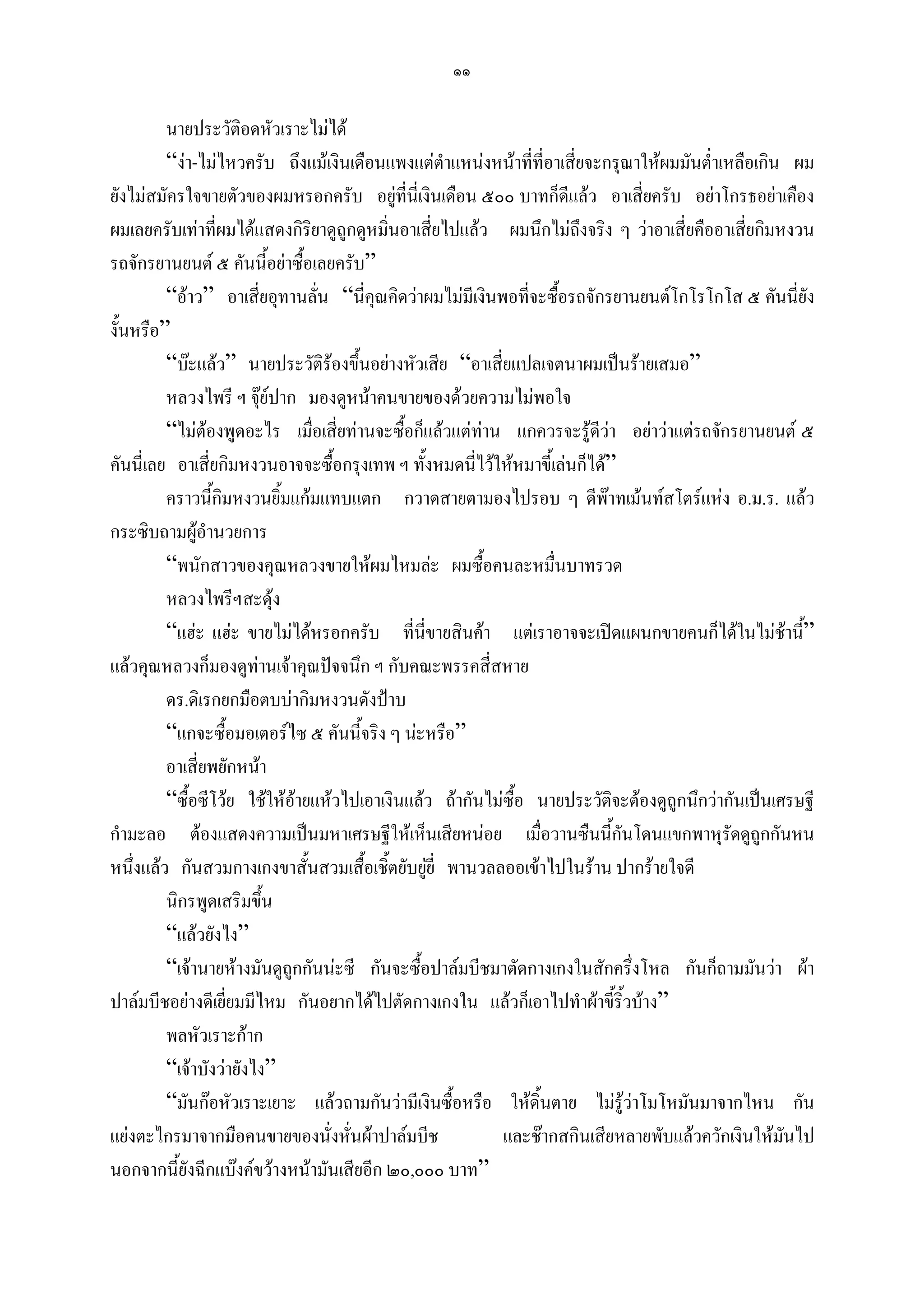 ๑๑

         นายประวัติอดหัวเราะไมได
         “งา-ไมไหวครับ ถึงแมเงินเดือนแพงแตตาแหนงหนาทีที่อาเสี่ยจะกรุณาใหผมมันต่าเหลือเกิน ผม
                                                  ํ            ่                        ํ
ยังไมสมัครใจขายตัวของผมหรอกครับ อยูที่นี่เงินเดือน ๕๐๐ บาทก็ดีแลว อาเสี่ยครับ อยาโกรธอยาเคือง
ผมเลยครับเทาที่ผมไดแสดงกิริยาดูถูกดูหมิ่นอาเสี่ยไปแลว ผมนึกไมถึงจริง ๆ วาอาเสี่ยคืออาเสี่ยกิมหงวน
รถจักรยานยนต ๕ คันนี้อยาซื้อเลยครับ”
         “อาว” อาเสี่ยอุทานลั่น “นี่คุณคิดวาผมไมมีเงินพอที่จะซื้อรถจักรยานยนตโกโรโกโส ๕ คันนี่ยัง
งั้นหรือ”
         “บะแลว” นายประวัติรองขึ้นอยางหัวเสีย “อาเสี่ยแปลเจตนาผมเปนรายเสมอ”
         หลวงไพรี ฯ จุยปาก มองดูหนาคนขายของดวยความไมพอใจ
                        
         “ไมตองพูดอะไร เมื่อเสี่ยทานจะซื้อก็แลวแตทาน แกควรจะรูดีวา อยาวาแตรถจักรยานยนต ๕
คันนี่เลย อาเสี่ยกิมหงวนอาจจะซื้อกรุงเทพ ฯ ทั้งหมดนี่ไวใหหมาขี้เลนก็ได”
         คราวนี้กิมหงวนยิ้มแกมแทบแตก กวาดสายตามองไปรอบ ๆ ดีพาทเมนทสโตรแหง อ.ม.ร. แลว
กระซิบถามผูอํานวยการ
         “พนักสาวของคุณหลวงขายใหผมไหมละ ผมซื้อคนละหมื่นบาทรวด
         หลวงไพรีฯสะดุง
         “แฮะ แฮะ ขายไมไดหรอกครับ ที่นี่ขายสินคา แตเราอาจจะเปดแผนกขายคนก็ไดในไมชานี”       ้
แลวคุณหลวงก็มองดูทานเจาคุณปจจนึก ฯ กับคณะพรรคสี่สหาย
         ดร.ดิเรกยกมือตบบากิมหงวนดังปาบ
         “แกจะซื้อมอเตอรไซ ๕ คันนี้จริง ๆ นะหรือ”
         อาเสี่ยพยักหนา
         “ซื้อซีโวย ใชใหอายแหวไปเอาเงินแลว ถากันไมซื้อ นายประวัติจะตองดูถูกนึกวากันเปนเศรษฐี
กํามะลอ ตองแสดงความเปนมหาเศรษฐีใหเห็นเสียหนอย เมื่อวานซืนนี้กันโดนแขกพาหุรัดดูถูกกันหน
หนึ่งแลว กันสวมกางเกงขาสั้นสวมเสื้อเชิ้ตยับยูยี่ พานวลลออเขาไปในราน ปากรายใจดี
                                               
         นิกรพูดเสริมขึน  ้
         “แลวยังไง”
         “เจานายหางมันดูถูกกันนะซี กันจะซื้อปาลมบีชมาตัดกางเกงในสักครึ่งโหล กันก็ถามมันวา ผา
ปาลมบีชอยางดีเยียมมีไหม กันอยากไดไปตัดกางเกงใน แลวก็เอาไปทําผาขี้ริ้วบาง”
                   ่
         พลหัวเราะกาก
         “เจาบังวายังไง”
         “มันกอหัวเราะเยาะ แลวถามกันวามีเงินซื้อหรือ ใหดิ้นตาย ไมรวาโมโหมันมาจากไหน กัน
                                                                            ู
แยงตะไกรมาจากมือคนขายของนั่งหั่นผาปาลมบีช              และชากสกินเสียหลายพับแลวควักเงินใหมนไปั
นอกจากนี้ยังฉีกแบงคขวางหนามันเสียอีก ๒๐,๐๐๐ บาท”
 