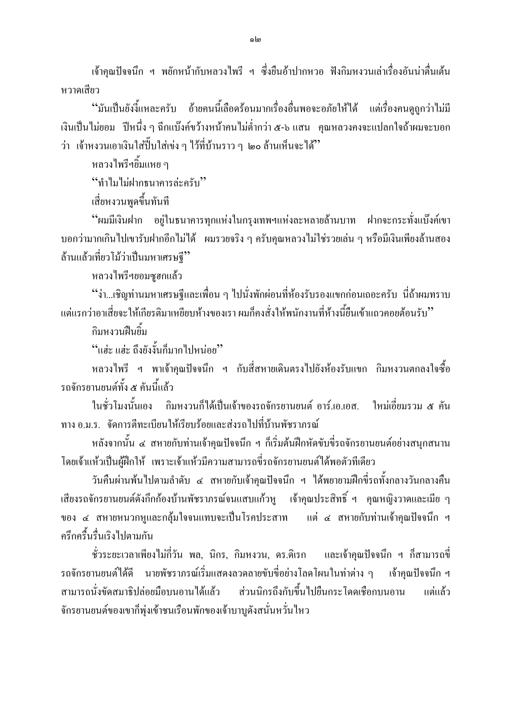 ๑๒

         เจาคุณปจจนึก ฯ พยักหนากับหลวงไพรี ฯ ซึ่งยืนอาปากหวอ ฟงกิมหงวนเลาเรืองอันนาตื่นเตน
                                                                                       ่
หวาดเสียว
         “มันเปนยังงีแหละครับ อายคนนี้เลือดรอนมากเรื่องอืนพอจะอภัยใหได แตเรื่องคนดูถูกวาไมมี
                       ้                                       ่
เงินเปนไมยอม ปหนึ่ง ๆ ฉีกแบงคขวางหนาคนไมต่ํากวา ๕-๖ แสน คุณหลวงคงจะแปลกใจถาผมจะบอก
วา เจาหงวนเอาเงินใสปบใสเขง ๆ ไวที่บานราว ๆ ๒๐ ลานเห็นจะได”
         หลวงไพรีฯยิมแหย ๆ
                         ้
         “ทําไมไมฝากธนาคารละครับ”
         เสี่ยหงวนพูดขึนทันที้
         “ผมมีเงินฝาก อยูในธนาคารทุกแหงในกรุงเทพฯแหงละหลายลานบาท ฝากจะกระทั่งแบงคเขา
                               
บอกวามากเกินไปเขารับฝากอีกไมได ผมรวยจริง ๆ ครับคุณหลวงไมใชรวยเลน ๆ หรือมีเงินเพียงลานสอง
ลานแลวเทียวโมวาเปนมหาเศรษฐี”
             ่
         หลวงไพรีฯยอมซูฮกแลว
         “งา...เชิญทานมหาเศรษฐีและเพื่อน ๆ ไปนั่งพักผอนที่หองรับรองแขกกอนเถอะครับ นี่ถาผมทราบ
                                                                 
แตแรกวาอาเสียจะใหเกียรติมาเหยียบหางของเรา ผมก็คงสั่งใหพนักงานที่หางนียืนเขาแถวคอยตอนรับ”
                 ่                                                         ้
         กิมหงวนฝนยิม     ้
         “แฮะ แฮะ ถึงยังงั้นก็มากไปหนอย”
         หลวงไพรี ฯ พาเจาคุณปจจนึก ฯ กับสี่สหายเดินตรงไปยังหองรับแขก กิมหงวนตกลงใจซื้อ
รถจักรยานยนตทั้ง ๕ คันนี้แลว
         ในชั่วโมงนั้นเอง กิมหงวนก็ไดเปนเจาของรถจักรยานยนต อาร.เอ.เอส. ใหมเอี่ยมรวม ๕ คัน
ทาง อ.ม.ร. จัดการตีทะเบียนใหเรียบรอยและสงรถไปที่บานพัชราภรณ
         หลังจากนัน ๔ สหายกับทานเจาคุณปจจนึก ฯ ก็เริ่มตนฝกหัดขับขี่รถจักรยานยนตอยางสนุกสนาน
                    ้
โดยเจาแหวเปนผูฝกให เพราะเจาแหวมีความสามารถขี่รถจักรยานยนตไดพอตัวทีเดียว
         วันคืนผานพนไปตามลําดับ ๔ สหายกับเจาคุณปจจนึก ฯ ไดพยายามฝกขี่รถทั้งกลางวันกลางคืน
เสียงรถจักรยานยนตดังกึกกองบานพัชราภรณจนแสบแกวหู เจาคุณประสิทธิ์ ฯ คุณหญิงวาดและเมีย ๆ
ของ ๔ สหายหนวกหูและกลุมใจจนแทบจะเปนโรคประสาท แต ๔ สหายกับทานเจาคุณปจจนึก ฯ
ครึกครื้นรื่นเริงไปตามกัน
         ชั่วระยะเวลาเพียงไมกวัน พล, นิกร, กิมหงวน, ดร.ดิเรก และเจาคุณปจจนึก ฯ ก็สามารถขี่
                                 ี่
รถจักรยานยนตไดดี นายพัชราภรณเริ่มแสดงลวดลายขับขี่อยางโลดโผนในทาตาง ๆ เจาคุณปจจนึก ฯ
สามารถนั่งขัดสมาธิปลอยมือบนอานไดแลว สวนนิกรถึงกับขึ้นไปยืนกระโดดเชือกบนอาน แตแลว
จักรยานยนตของเขาก็พุงเขาชนเรือนพักของเจาบาบูดังสนั่นหวันไหว
                                                             ่
 