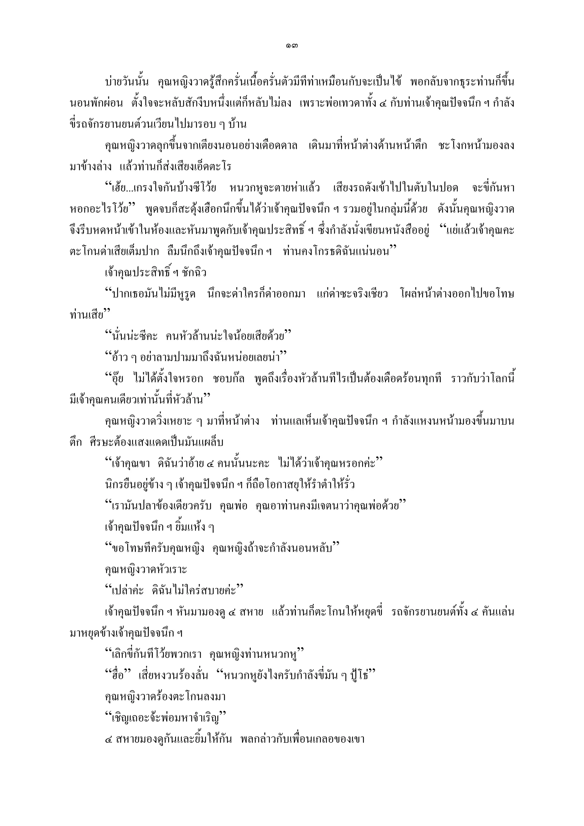 ๑๓

         บายวันนั้น คุณหญิงวาดรูสึกครั่นเนื้อครั่นตัวมีทีทาเหมือนกับจะเปนไข พอกลับจากธุระทานก็ขนึ้
นอนพักผอน ตั้งใจจะหลับสักงีบหนึ่งแตก็หลับไมลง เพราะพอเทวดาทั้ง ๔ กับทานเจาคุณปจจนึก ฯ กําลัง
ขี่รถจักรยานยนตวนเวียนไปมารอบ ๆ บาน
         คุณหญิงวาดลุกขึ้นจากเตียงนอนอยางเดือดดาล เดินมาที่หนาตางดานหนาตึก ชะโงกหนามองลง
มาขางลาง แลวทานก็สงเสียงเอ็ดตะโร
         “เฮย...เกรงใจกันบางซีโวย หนวกหูจะตายหาแลว เสียงรถดังเขาไปในตับในปอด จะขี่กนหา        ั
หอกอะไรโวย” พูดจบก็สะดุงเฮือกนึกขึนไดวาเจาคุณปจจนึก ฯ รวมอยูในกลุมนีดวย ดังนันคุณหญิงวาด
                                           ้                                     ้       ้
จึงรีบหดหนาเขาในหองและหันมาพูดกับเจาคุณประสิทธิ์ ฯ ซึ่งกําลังนั่งเขียนหนังสืออยู “แยแลวเจาคุณคะ
ตะโกนดาเสียเต็มปาก ลืมนึกถึงเจาคุณปจจนึก ฯ ทานคงโกรธดิฉันแนนอน”
         เจาคุณประสิทธิ์ ฯ ชักฉิว
         “ปากเธอมันไมมีหูรูด นึกจะดาใครก็ดาออกมา แกดาซะจริงเชียว โผลหนาตางออกไปขอโทษ
                                                                  
ทานเสีย”
         “นั่นนะซีคะ คนหัวลานนะใจนอยเสียดวย”
         “อาว ๆ อยาลามปามมาถึงฉันหนอยเลยนา”
         “อุย ไมไดตั้งใจหรอก ชอบกล พูดถึงเรื่องหัวลานทีไรเปนตองเดือดรอนทุกที ราวกับวาโลกนี้
มีเจาคุณคนเดียวเทานั้นทีหัวลาน”
                          ่
         คุณหญิงวาดวิงเหยาะ ๆ มาที่หนาตาง ทานแลเห็นเจาคุณปจจนึก ฯ กําลังแหงนหนามองขึ้นมาบน
                        ่
ตึก ศีรษะตองแสงแดดเปนมันแผล็บ
         “เจาคุณขา ดิฉันวาอาย ๔ คนนั้นนะคะ ไมไดวาเจาคุณหรอกคะ”
         นิกรยืนอยูขาง ๆ เจาคุณปจจนึก ฯ ก็ถือโอกาสยุใหรําตําใหรั่ว
         “เรามันปลาของเดียวครับ คุณพอ คุณอาทานคงมีเจตนาวาคุณพอดวย”
         เจาคุณปจจนึก ฯ ยิ้มแหง ๆ
         “ขอโทษทีครับคุณหญิง คุณหญิงถาจะกําลังนอนหลับ”
         คุณหญิงวาดหัวเราะ
         “เปลาคะ ดิฉันไมใครสบายคะ”
         เจาคุณปจจนึก ฯ หันมามองดู ๔ สหาย แลวทานก็ตะโกนใหหยุดขี่ รถจักรยานยนตทั้ง ๔ คันแลน
มาหยุดขางเจาคุณปจจนึก ฯ
         “เลิกขี่กันทีโวยพวกเรา คุณหญิงทานหนวกหู”
         “ฮื่อ” เสี่ยหงวนรองลั่น “หนวกหูยังไงครับกําลังขี่มัน ๆ ปูโธ”
         คุณหญิงวาดรองตะโกนลงมา
         “เชิญเถอะจะพอมหาจําเริญ”
         ๔ สหายมองดูกันและยิ้มใหกัน พลกลาวกับเพื่อนเกลอของเขา
 