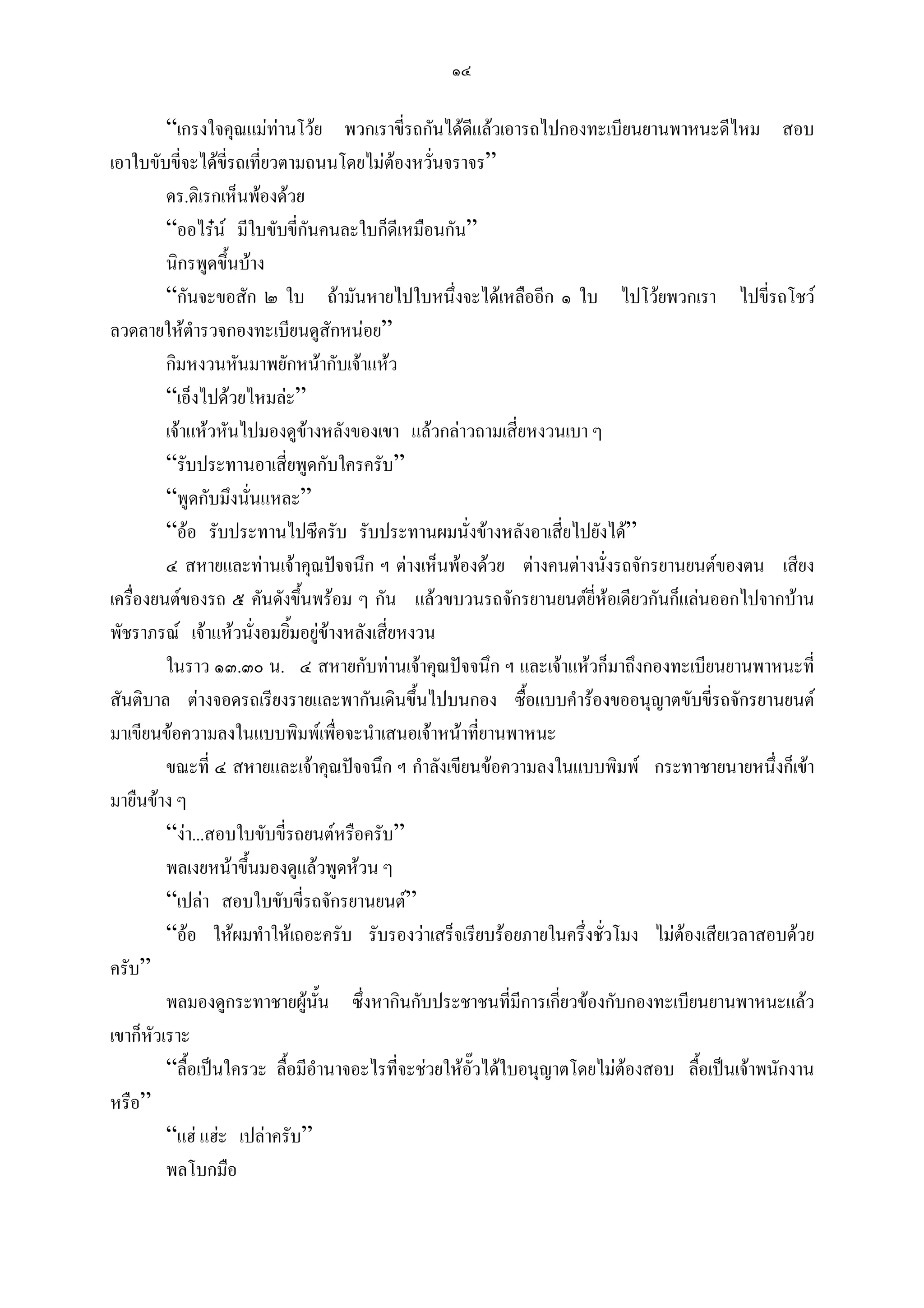 ๑๔

         “เกรงใจคุณแมทานโวย พวกเราขี่รถกันไดดแลวเอารถไปกองทะเบียนยานพาหนะดีไหม สอบ
                                                       ี
เอาใบขับขี่จะไดขี่รถเที่ยวตามถนนโดยไมตองหวั่นจราจร”
         ดร.ดิเรกเห็นพองดวย
         “ออไรน มีใบขับขี่กันคนละใบก็ดีเหมือนกัน”
         นิกรพูดขึ้นบาง
         “กันจะขอสัก ๒ ใบ ถามันหายไปใบหนึ่งจะไดเหลืออีก ๑ ใบ ไปโวยพวกเรา ไปขี่รถโชว
ลวดลายใหตํารวจกองทะเบียนดูสักหนอย”
         กิมหงวนหันมาพยักหนากับเจาแหว
         “เอ็งไปดวยไหมละ”
         เจาแหวหันไปมองดูขางหลังของเขา แลวกลาวถามเสี่ยหงวนเบา ๆ
         “รับประทานอาเสี่ยพูดกับใครครับ”
         “พูดกับมึงนั่นแหละ”
         “ออ รับประทานไปซีครับ รับประทานผมนั่งขางหลังอาเสี่ยไปยังได”
         ๔ สหายและทานเจาคุณปจจนึก ฯ ตางเห็นพองดวย ตางคนตางนั่งรถจักรยานยนตของตน เสียง
เครื่องยนตของรถ ๕ คันดังขึ้นพรอม ๆ กัน แลวขบวนรถจักรยานยนตยี่หอเดียวกันก็แลนออกไปจากบาน
พัชราภรณ เจาแหวนั่งอมยิ้มอยูขางหลังเสี่ยหงวน
         ในราว ๑๓.๓๐ น. ๔ สหายกับทานเจาคุณปจจนึก ฯ และเจาแหวก็มาถึงกองทะเบียนยานพาหนะที่
สันติบาล ตางจอดรถเรียงรายและพากันเดินขึ้นไปบนกอง ซื้อแบบคํารองขออนุญาตขับขี่รถจักรยานยนต
มาเขียนขอความลงในแบบพิมพเพื่อจะนําเสนอเจาหนาที่ยานพาหนะ
         ขณะที่ ๔ สหายและเจาคุณปจจนึก ฯ กําลังเขียนขอความลงในแบบพิมพ กระทาชายนายหนึ่งก็เขา
มายืนขาง ๆ
         “งา...สอบใบขับขี่รถยนตหรือครับ”
         พลเงยหนาขึ้นมองดูแลวพูดหวน ๆ
         “เปลา สอบใบขับขี่รถจักรยานยนต”
         “ออ ใหผมทําใหเถอะครับ รับรองวาเสร็จเรียบรอยภายในครึ่งชั่วโมง ไมตองเสียเวลาสอบดวย
ครับ”
         พลมองดูกระทาชายผูนั้น ซึ่งหากินกับประชาชนที่มการเกี่ยวของกับกองทะเบียนยานพาหนะแลว
                                                             ี
เขาก็หวเราะ
       ั
         “ลื้อเปนใครวะ ลื้อมีอํานาจอะไรที่จะชวยใหอั๊วไดใบอนุญาตโดยไมตองสอบ ลื้อเปนเจาพนักงาน
หรือ”
         “แฮ แฮะ เปลาครับ”
         พลโบกมือ
 