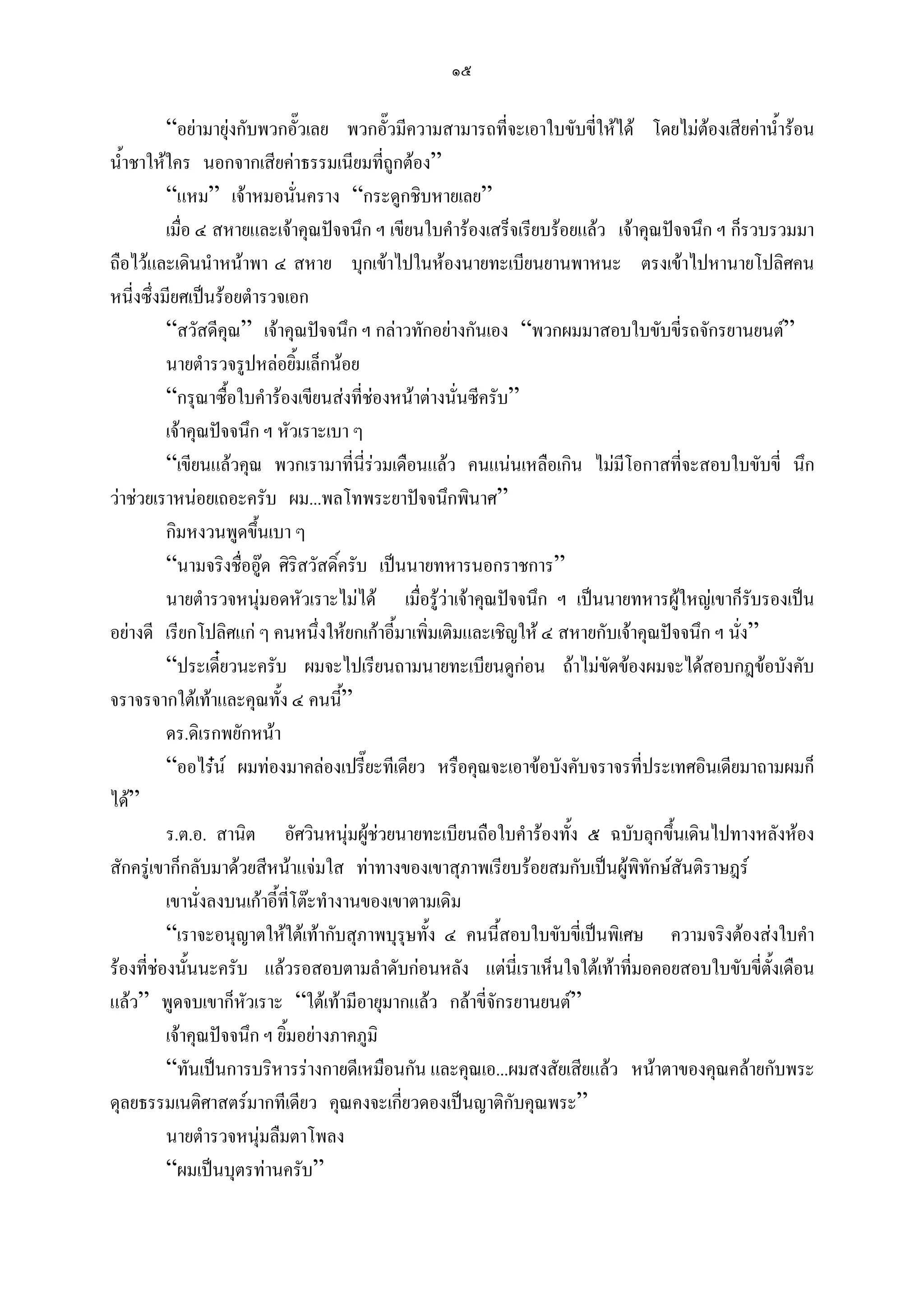 ๑๕

          “อยามายุงกับพวกอัวเลย พวกอัวมีความสามารถที่จะเอาใบขับขี่ใหได โดยไมตองเสียคาน้ํารอน
                                ๊           ๊                                            
น้ําชาใหใคร นอกจากเสียคาธรรมเนียมที่ถูกตอง”
          “แหม” เจาหมอนั่นคราง “กระดูกชิบหายเลย”
          เมื่อ ๔ สหายและเจาคุณปจจนึก ฯ เขียนใบคํารองเสร็จเรียบรอยแลว เจาคุณปจจนึก ฯ ก็รวบรวมมา
ถือไวและเดินนําหนาพา ๔ สหาย บุกเขาไปในหองนายทะเบียนยานพาหนะ ตรงเขาไปหานายโปลิศคน
หนี่งซึ่งมียศเปนรอยตํารวจเอก
          “สวัสดีคุณ” เจาคุณปจจนึก ฯ กลาวทักอยางกันเอง “พวกผมมาสอบใบขับขี่รถจักรยานยนต”
          นายตํารวจรูปหลอยิ้มเล็กนอย
          “กรุณาซื้อใบคํารองเขียนสงที่ชองหนาตางนั่นซีครับ”
          เจาคุณปจจนึก ฯ หัวเราะเบา ๆ
          “เขียนแลวคุณ พวกเรามาที่นี่รวมเดือนแลว คนแนนเหลือเกิน ไมมีโอกาสที่จะสอบใบขับขี่ นึก
วาชวยเราหนอยเถอะครับ ผม...พลโทพระยาปจจนึกพินาศ”
          กิมหงวนพูดขึนเบา ๆ
                        ้
          “นามจริงชื่ออูด ศิริสวัสดิ์ครับ เปนนายทหารนอกราชการ”
          นายตํารวจหนุมอดหัวเราะไมได เมื่อรูวาเจาคุณปจจนึก ฯ เปนนายทหารผูใหญเขาก็รับรองเปน
                          
อยางดี เรียกโปลิศแก ๆ คนหนึ่งใหยกเกาอี้มาเพิ่มเติมและเชิญให ๔ สหายกับเจาคุณปจจนึก ฯ นัง”
                                                                                             ่
          “ประเดี๋ยวนะครับ ผมจะไปเรียนถามนายทะเบียนดูกอน ถาไมขดของผมจะไดสอบกฎขอบังคับ
                                                                          ั
จราจรจากใตเทาและคุณทั้ง ๔ คนนี”      ้
          ดร.ดิเรกพยักหนา
          “ออไรน ผมทองมาคลองเปรี๊ยะทีเดียว หรือคุณจะเอาขอบังคับจราจรที่ประเทศอินเดียมาถามผมก็
ได”
          ร.ต.อ. สานิต อัศวินหนุมผูชวยนายทะเบียนถือใบคํารองทั้ง ๕ ฉบับลุกขึ้นเดินไปทางหลังหอง
                                         
สักครูเขาก็กลับมาดวยสีหนาแจมใส ทาทางของเขาสุภาพเรียบรอยสมกับเปนผูพทักษสันติราษฎร
                                                                               ิ
          เขานั่งลงบนเกาอี้ที่โตะทํางานของเขาตามเดิม
          “เราจะอนุญาตใหใตเทากับสุภาพบุรุษทั้ง ๔ คนนี้สอบใบขับขี่เปนพิเศษ ความจริงตองสงใบคํา
รองที่ชองนั้นนะครับ แลวรอสอบตามลําดับกอนหลัง แตนี่เราเห็นใจใตเทาที่มอคอยสอบใบขับขี่ตั้งเดือน
แลว” พูดจบเขาก็หวเราะ “ใตเทามีอายุมากแลว กลาขี่จักรยานยนต”
                      ั
          เจาคุณปจจนึก ฯ ยิ้มอยางภาคภูมิ
          “ทันเปนการบริหารรางกายดีเหมือนกัน และคุณเอ...ผมสงสัยเสียแลว หนาตาของคุณคลายกับพระ
ดุลยธรรมเนติศาสตรมากทีเดียว คุณคงจะเกียวดองเปนญาติกับคุณพระ”
                                               ่
          นายตํารวจหนุมลืมตาโพลง
                            
          “ผมเปนบุตรทานครับ”
 