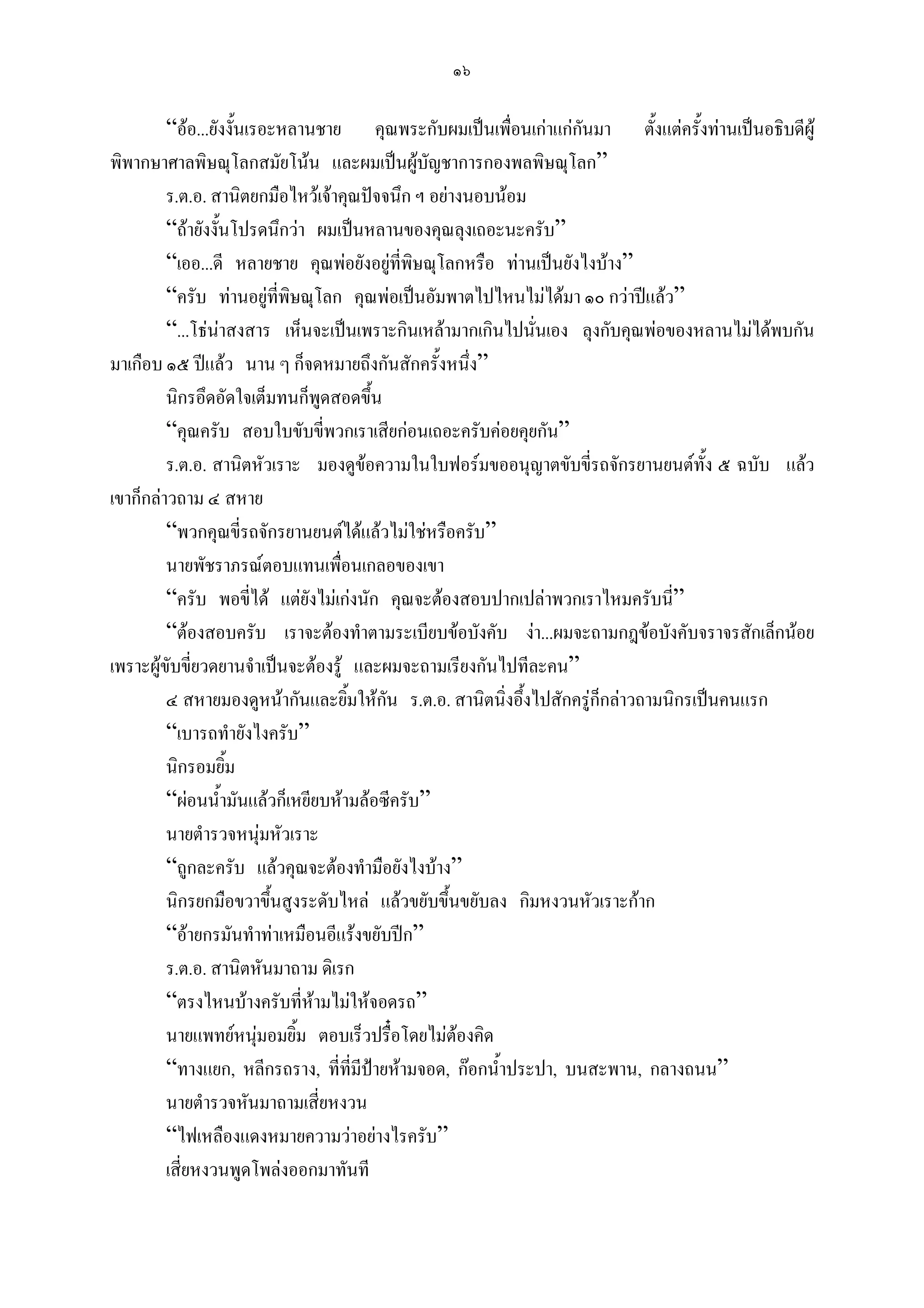 ๑๖

         “ออ...ยังงั้นเรอะหลานชาย คุณพระกับผมเปนเพื่อนเกาแกกนมา ตั้งแตครังทานเปนอธิบดีผู
                                                                   ั               ้
พิพากษาศาลพิษณุโลกสมัยโนน และผมเปนผูบัญชาการกองพลพิษณุโลก”
         ร.ต.อ. สานิตยกมือไหวเจาคุณปจจนึก ฯ อยางนอบนอม
         “ถายังงั้นโปรดนึกวา ผมเปนหลานของคุณลุงเถอะนะครับ”
         “เออ...ดี หลายชาย คุณพอยังอยูที่พษณุโลกหรือ ทานเปนยังไงบาง”
                                             ิ
         “ครับ ทานอยูที่พิษณุโลก คุณพอเปนอัมพาตไปไหนไมไดมา ๑๐ กวาปแลว”
         “...โธนาสงสาร เห็นจะเปนเพราะกินเหลามากเกินไปนั่นเอง ลุงกับคุณพอของหลานไมไดพบกัน
มาเกือบ ๑๕ ปแลว นาน ๆ ก็จดหมายถึงกันสักครั้งหนึ่ง”
         นิกรอึดอัดใจเต็มทนก็พดสอดขึ้น
                                ู
         “คุณครับ สอบใบขับขี่พวกเราเสียกอนเถอะครับคอยคุยกัน”
         ร.ต.อ. สานิตหัวเราะ มองดูขอความในใบฟอรมขออนุญาตขับขี่รถจักรยานยนตทั้ง ๕ ฉบับ แลว
เขาก็กลาวถาม ๔ สหาย
         “พวกคุณขี่รถจักรยานยนตไดแลวไมใชหรือครับ”
         นายพัชราภรณตอบแทนเพือนเกลอของเขา
                                  ่
         “ครับ พอขี่ได แตยังไมเกงนัก คุณจะตองสอบปากเปลาพวกเราไหมครับนี่”
         “ตองสอบครับ เราจะตองทําตามระเบียบขอบังคับ งา...ผมจะถามกฎขอบังคับจราจรสักเล็กนอย
เพราะผูขับขี่ยวดยานจําเปนจะตองรู และผมจะถามเรียงกันไปทีละคน”
         ๔ สหายมองดูหนากันและยิมใหกน ร.ต.อ. สานิตนิ่งอึ้งไปสักครูก็กลาวถามนิกรเปนคนแรก
                                    ้    ั
         “เบารถทํายังไงครับ”
         นิกรอมยิ้ม
         “ผอนน้ํามันแลวก็เหยียบหามลอซีครับ”
         นายตํารวจหนุมหัวเราะ
                           
         “ถูกละครับ แลวคุณจะตองทํามือยังไงบาง”
         นิกรยกมือขวาขึ้นสูงระดับไหล แลวขยับขึ้นขยับลง กิมหงวนหัวเราะกาก
         “อายกรมันทําทาเหมือนอีแรงขยับปก”
         ร.ต.อ. สานิตหันมาถาม ดิเรก
         “ตรงไหนบางครับที่หามไมใหจอดรถ”
         นายแพทยหนุมอมยิ้ม ตอบเร็วปรื๋อโดยไมตองคิด
                         
         “ทางแยก, หลีกรถราง, ที่ที่มีปายหามจอด, กอกน้ําประปา, บนสะพาน, กลางถนน”
         นายตํารวจหันมาถามเสี่ยหงวน
         “ไฟเหลืองแดงหมายความวาอยางไรครับ”
         เสี่ยหงวนพูดโพลงออกมาทันที
 