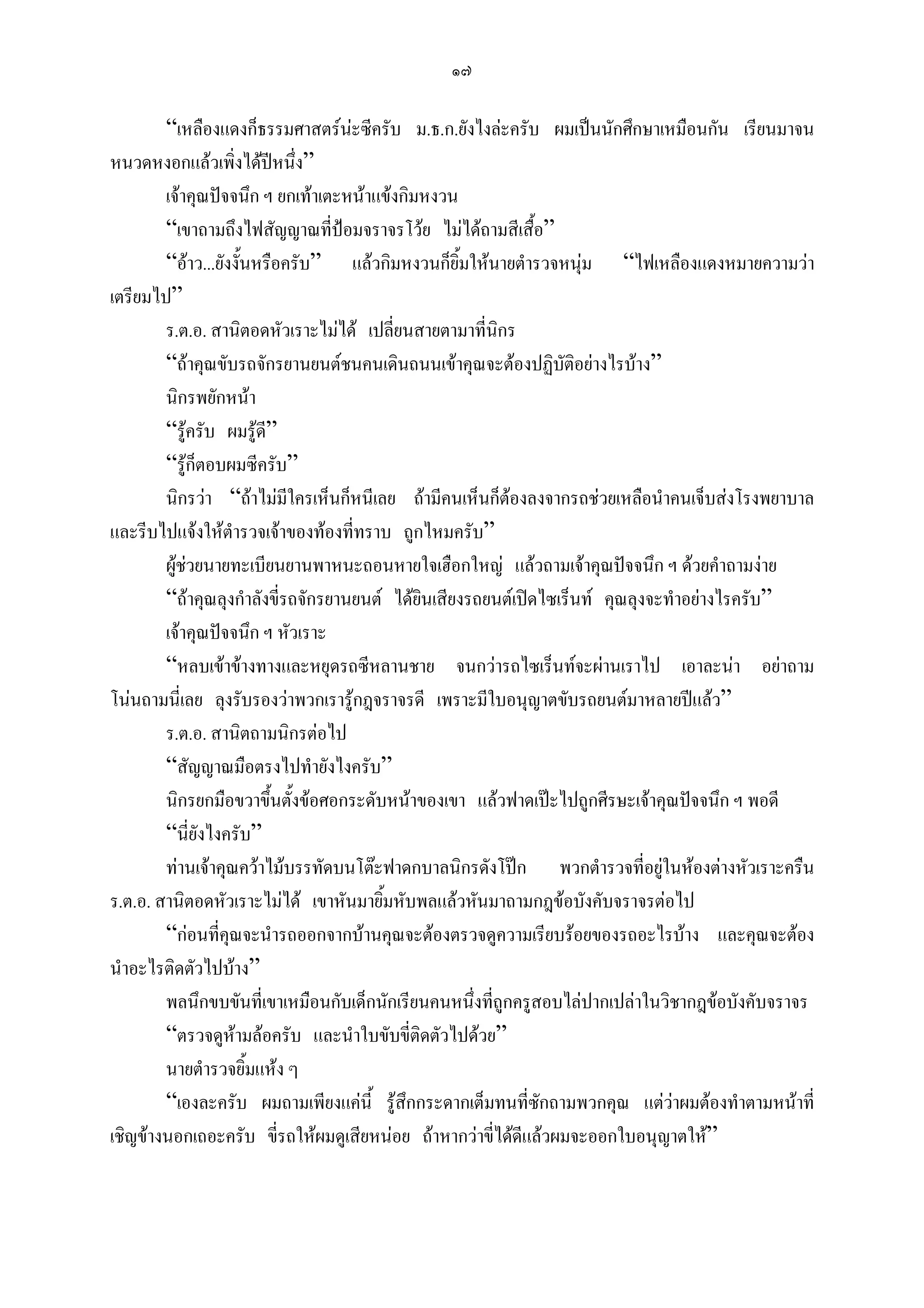 ๑๗

        “เหลืองแดงก็ธรรมศาสตรนะซีครับ ม.ธ.ก.ยังไงละครับ ผมเปนนักศึกษาเหมือนกัน เรียนมาจน
หนวดหงอกแลวเพิ่งไดปหนึง” ่
        เจาคุณปจจนึก ฯ ยกเทาเตะหนาแขงกิมหงวน
        “เขาถามถึงไฟสัญญาณที่ปอมจราจรโวย ไมไดถามสีเสื้อ”
        “อาว...ยังงั้นหรือครับ” แลวกิมหงวนก็ยิ้มใหนายตํารวจหนุม “ไฟเหลืองแดงหมายความวา
เตรียมไป”
        ร.ต.อ. สานิตอดหัวเราะไมได เปลี่ยนสายตามาที่นิกร
        “ถาคุณขับรถจักรยานยนตชนคนเดินถนนเขาคุณจะตองปฏิบัติอยางไรบาง”
        นิกรพยักหนา
        “รูครับ ผมรูดี”
        “รูก็ตอบผมซีครับ”
        นิกรวา “ถาไมมีใครเห็นก็หนีเลย ถามีคนเห็นก็ตองลงจากรถชวยเหลือนําคนเจ็บสงโรงพยาบาล
และรีบไปแจงใหตํารวจเจาของทองที่ทราบ ถูกไหมครับ”
        ผูชวยนายทะเบียนยานพาหนะถอนหายใจเฮือกใหญ แลวถามเจาคุณปจจนึก ฯ ดวยคําถามงาย
        “ถาคุณลุงกําลังขี่รถจักรยานยนต ไดยนเสียงรถยนตเปดไซเร็นท คุณลุงจะทําอยางไรครับ”
                                             ิ
        เจาคุณปจจนึก ฯ หัวเราะ
        “หลบเขาขางทางและหยุดรถซีหลานชาย จนกวารถไซเร็นทจะผานเราไป เอาละนา อยาถาม
โนนถามนี่เลย ลุงรับรองวาพวกเรารูกฎจราจรดี เพราะมีใบอนุญาตขับรถยนตมาหลายปแลว”
        ร.ต.อ. สานิตถามนิกรตอไป
        “สัญญาณมือตรงไปทํายังไงครับ”
        นิกรยกมือขวาขึ้นตั้งขอศอกระดับหนาของเขา แลวฟาดเปะไปถูกศีรษะเจาคุณปจจนึก ฯ พอดี
        “นี่ยังไงครับ”
        ทานเจาคุณควาไมบรรทัดบนโตะฟาดกบาลนิกรดังโปก พวกตํารวจที่อยูในหองตางหัวเราะครืน
                                                                              
ร.ต.อ. สานิตอดหัวเราะไมได เขาหันมายิมหับพลแลวหันมาถามกฎขอบังคับจราจรตอไป
                                        ้
        “กอนที่คุณจะนํารถออกจากบานคุณจะตองตรวจดูความเรียบรอยของรถอะไรบาง และคุณจะตอง
นําอะไรติดตัวไปบาง”
        พลนึกขบขันที่เขาเหมือนกับเด็กนักเรียนคนหนึ่งที่ถูกครูสอบไลปากเปลาในวิชากฎขอบังคับจราจร
        “ตรวจดูหามลอครับ และนําใบขับขี่ติดตัวไปดวย”
        นายตํารวจยิ้มแหง ๆ
        “เองละครับ ผมถามเพียงแคนี้ รูสึกกระดากเต็มทนทีซักถามพวกคุณ แตวาผมตองทําตามหนาที่
                                                            ่
เชิญขางนอกเถอะครับ ขี่รถใหผมดูเสียหนอย ถาหากวาขี่ไดดีแลวผมจะออกใบอนุญาตให”
 