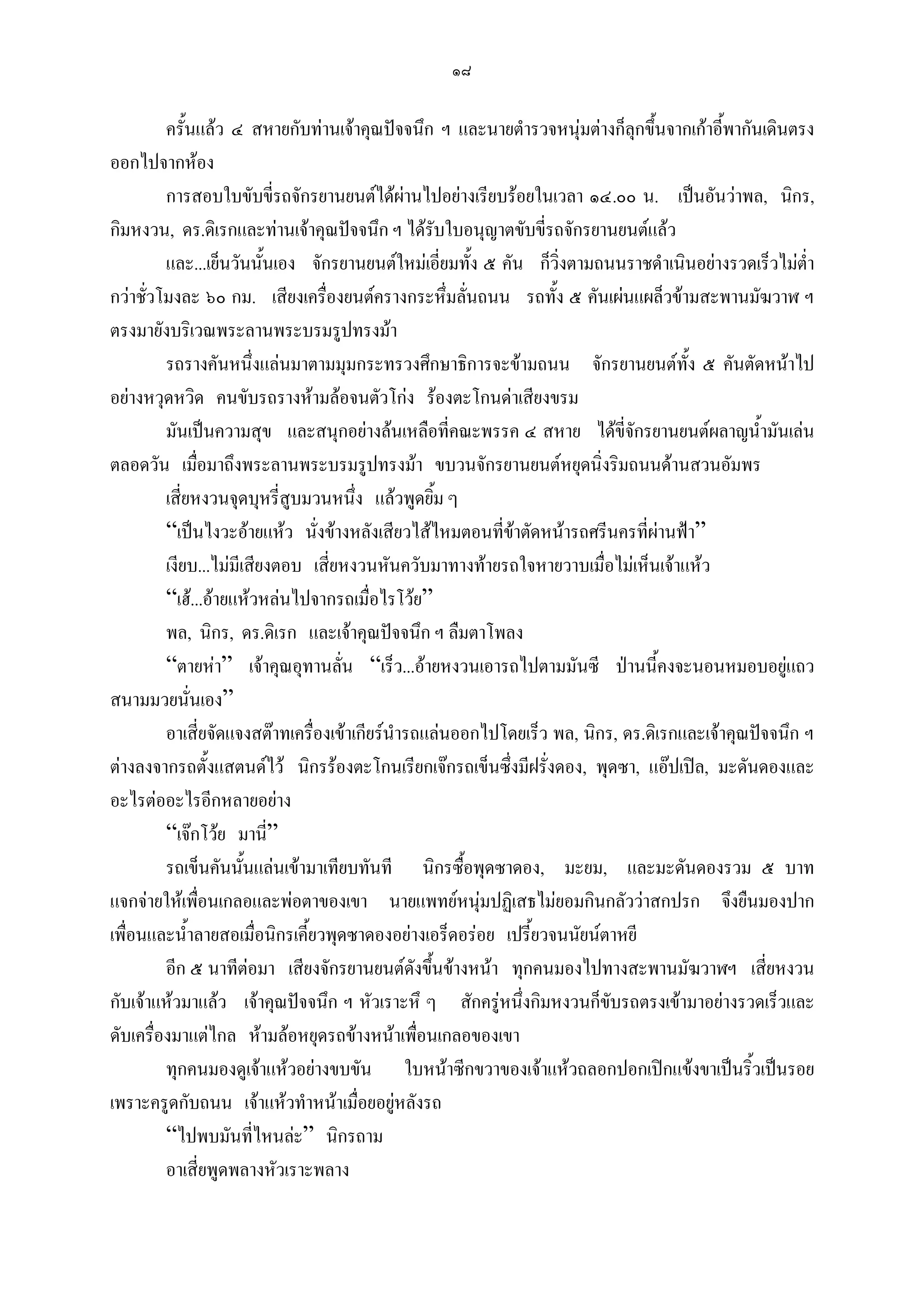 ๑๘

         ครั้นแลว ๔ สหายกับทานเจาคุณปจจนึก ฯ และนายตํารวจหนุมตางก็ลุกขึ้นจากเกาอี้พากันเดินตรง
ออกไปจากหอง
         การสอบใบขับขี่รถจักรยานยนตไดผานไปอยางเรียบรอยในเวลา ๑๔.๐๐ น. เปนอันวาพล, นิกร,
กิมหงวน, ดร.ดิเรกและทานเจาคุณปจจนึก ฯ ไดรับใบอนุญาตขับขี่รถจักรยานยนตแลว
         และ...เย็นวันนั้นเอง จักรยานยนตใหมเอี่ยมทั้ง ๕ คัน ก็วิ่งตามถนนราชดําเนินอยางรวดเร็วไมต่ํา
กวาชัวโมงละ ๖๐ กม. เสียงเครื่องยนตครางกระหึ่มลันถนน รถทั้ง ๕ คันเผนแผล็วขามสะพานมัฆวาฬ ฯ
      ่                                                ่
ตรงมายังบริเวณพระลานพระบรมรูปทรงมา
         รถรางคันหนึ่งแลนมาตามมุมกระทรวงศึกษาธิการจะขามถนน จักรยานยนตทั้ง ๕ คันตัดหนาไป
อยางหวุดหวิด คนขับรถรางหามลอจนตัวโกง รองตะโกนดาเสียงขรม
         มันเปนความสุข และสนุกอยางลนเหลือที่คณะพรรค ๔ สหาย ไดขี่จักรยานยนตผลาญน้ํามันเลน
ตลอดวัน เมือมาถึงพระลานพระบรมรูปทรงมา ขบวนจักรยานยนตหยุดนิ่งริมถนนดานสวนอัมพร
               ่
         เสี่ยหงวนจุดบุหรี่สูบมวนหนึ่ง แลวพูดยิม ๆ ้
         “เปนไงวะอายแหว นั่งขางหลังเสียวไสไหมตอนที่ขาตัดหนารถศรีนครที่ผานฟา”
         เงียบ...ไมมีเสียงตอบ เสี่ยหงวนหันควับมาทางทายรถใจหายวาบเมื่อไมเห็นเจาแหว
         “เฮ...อายแหวหลนไปจากรถเมื่อไรโวย”
         พล, นิกร, ดร.ดิเรก และเจาคุณปจจนึก ฯ ลืมตาโพลง
         “ตายหา” เจาคุณอุทานลัน “เร็ว...อายหงวนเอารถไปตามมันซี ปานนี้คงจะนอนหมอบอยูแถว
                                    ่                                                              
สนามมวยนั่นเอง”
         อาเสี่ยจัดแจงสตาทเครื่องเขาเกียรนํารถแลนออกไปโดยเร็ว พล, นิกร, ดร.ดิเรกและเจาคุณปจจนึก ฯ
ตางลงจากรถตั้งแสตนดไว นิกรรองตะโกนเรียกเจกรถเข็นซึ่งมีฝรั่งดอง, พุดซา, แอปเปล, มะดันดองและ
อะไรตออะไรอีกหลายอยาง
         “เจกโวย มานี่”
         รถเข็นคันนั้นแลนเขามาเทียบทันที นิกรซื้อพุดซาดอง, มะยม, และมะดันดองรวม ๕ บาท
แจกจายใหเพือนเกลอและพอตาของเขา นายแพทยหนุมปฏิเสธไมยอมกินกลัววาสกปรก จึงยืนมองปาก
                 ่
เพื่อนและน้ําลายสอเมื่อนิกรเคี้ยวพุดซาดองอยางเอร็ดอรอย เปรี้ยวจนนัยนตาหยี
         อีก ๕ นาทีตอมา เสียงจักรยานยนตดังขึนขางหนา ทุกคนมองไปทางสะพานมัฆวาฬฯ เสี่ยหงวน
                                                  ้
กับเจาแหวมาแลว เจาคุณปจจนึก ฯ หัวเราะหึ ๆ สักครูหนึ่งกิมหงวนก็ขับรถตรงเขามาอยางรวดเร็วและ
ดับเครื่องมาแตไกล หามลอหยุดรถขางหนาเพื่อนเกลอของเขา
         ทุกคนมองดูเจาแหวอยางขบขัน ใบหนาซีกขวาของเจาแหวถลอกปอกเปกแขงขาเปนริ้วเปนรอย
เพราะครูดกับถนน เจาแหวทําหนาเมื่อยอยูหลังรถ
         “ไปพบมันที่ไหนละ” นิกรถาม
         อาเสี่ยพูดพลางหัวเราะพลาง
 
