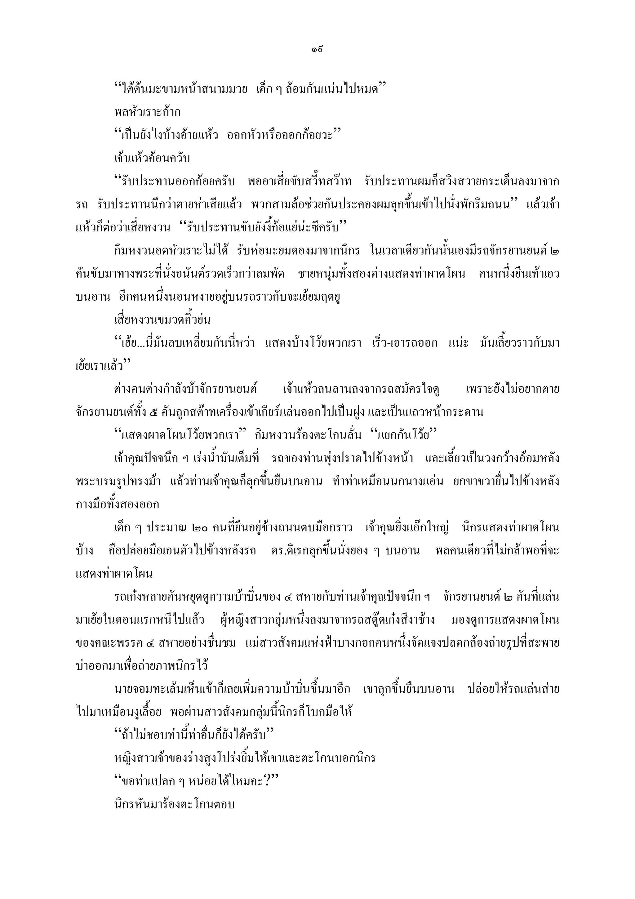 ๑๙

         “ใตตนมะขามหนาสนามมวย เด็ก ๆ ลอมกันแนนไปหมด”
         พลหัวเราะกาก
         “เปนยังไงบางอายแหว ออกหัวหรือออกกอยวะ”
         เจาแหวคอนควับ
         “รับประทานออกกอยครับ พออาเสี่ยขับสวี๊ทสวาท รับประทานผมก็สวิงสวายกระเด็นลงมาจาก
รถ รับประทานนึกวาตายหาเสียแลว พวกสามลอชวยกันประคองผมลุกขึ้นเขาไปนังพักริมถนน” แลวเจา
                                                                                ่
แหวก็ตอวาเสียหงวน “รับประทานขับยังงี้กอแยนะซีครับ”
               ่
         กิมหงวนอดหัวเราะไมได รับหอมะยมดองมาจากนิกร ในเวลาเดียวกันนั้นเองมีรถจักรยานยนต ๒
คันขับมาทางพระที่นั่งอนันตรวดเร็วกวาลมพัด ชายหนุมทั้งสองตางแสดงทาผาดโผน คนหนึ่งยืนเทาเอว
บนอาน อีกคนหนึ่งนอนหงายอยูบนรถราวกับจะเยยมฤตยู
         เสี่ยหงวนขมวดคิ้วยน
         “เฮย...นี่มันลบเหลี่ยมกันนีหวา แสดงบางโวยพวกเรา เร็ว-เอารถออก แนะ มันเลี้ยวราวกับมา
                                     ่
เยยเราแลว”
         ตางคนตางกําลังบาจักรยานยนต        เจาแหวลนลานลงจากรถสมัครใจดู      เพราะยังไมอยากตาย
จักรยานยนตทง ๕ คันถูกสตาทเครื่องเขาเกียรแลนออกไปเปนฝูง และเปนแถวหนากระดาน
                 ั้
         “แสดงผาดโผนโวยพวกเรา” กิมหงวนรองตะโกนลั่น “แยกกันโวย”
         เจาคุณปจจนึก ฯ เรงน้ํามันเต็มที่ รถของทานพุงปราดไปขางหนา และเลี้ยวเปนวงกวางออมหลัง
พระบรมรูปทรงมา แลวทานเจาคุณก็ลุกขึนยืนบนอาน ทําทาเหมือนนกนางแอน ยกขาขวายื่นไปขางหลัง
                                             ้
กางมือทั้งสองออก
         เด็ก ๆ ประมาณ ๒๐ คนทียนอยูขางถนนตบมือกราว เจาคุณยิ่งแอกใหญ นิกรแสดงทาผาดโผน
                                     ่ื
บาง คือปลอยมือเอนตัวไปขางหลังรถ ดร.ดิเรกลุกขึ้นนั่งยอง ๆ บนอาน พลคนเดียวที่ไมกลาพอที่จะ
แสดงทาผาดโผน
         รถเกงหลายคันหยุดดูความบาบิ่นของ ๔ สหายกับทานเจาคุณปจจนึก ฯ จักรยานยนต ๒ คันที่แลน
มาเยยในตอนแรกหนีไปแลว ผูหญิงสาวกลุมหนึ่งลงมาจากรถสตูดเกงสีงาชาง มองดูการแสดงผาดโผน
ของคณะพรรค ๔ สหายอยางชื่นชม แมสาวสังคมแหงฟาบางกอกคนหนึ่งจัดแจงปลดกลองถายรูปที่สะพาย
บาออกมาเพื่อถายภาพนิกรไว
         นายจอมทะเลนเห็นเขาก็เลยเพิ่มความบาบินขึ้นมาอีก เขาลุกขึ้นยืนบนอาน ปลอยใหรถแลนสาย
                                                    ่
ไปมาเหมือนงูเลื้อย พอผานสาวสังคมกลุมนี้นิกรก็โบกมือให
         “ถาไมชอบทานี้ทาอื่นก็ยังไดครับ”
         หญิงสาวเจาของรางสูงโปรงยิ้มใหเขาและตะโกนบอกนิกร
         “ขอทาแปลก ๆ หนอยไดไหมคะ?”
         นิกรหันมารองตะโกนตอบ
 