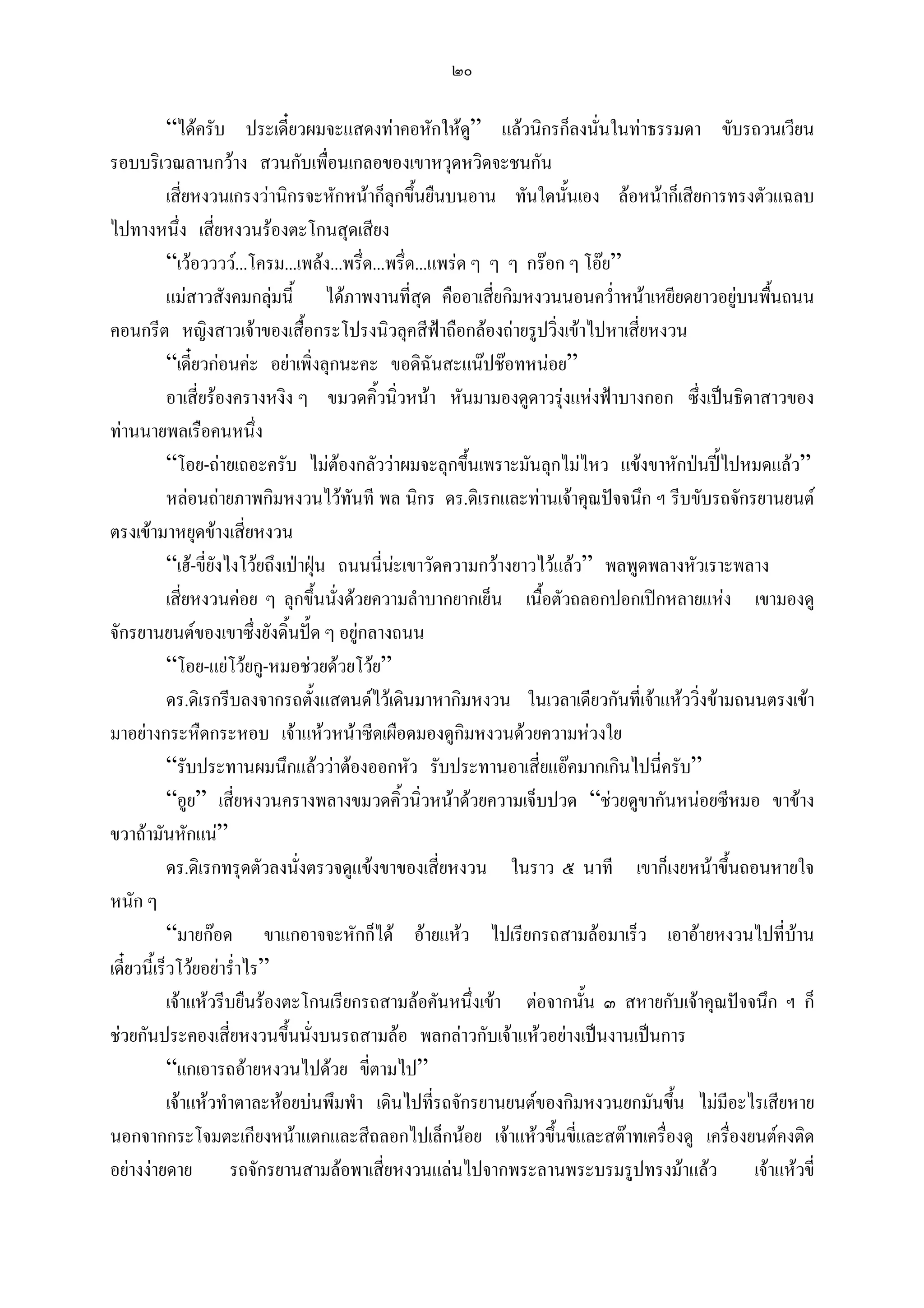 ๒๐

            “ไดครับ ประเดี๋ยวผมจะแสดงทาคอหักใหด” แลวนิกรก็ลงนั่นในทาธรรมดา ขับรถวนเวียน
                                                              ู
รอบบริเวณลานกวาง สวนกับเพื่อนเกลอของเขาหวุดหวิดจะชนกัน
            เสี่ยหงวนเกรงวานิกรจะหักหนาก็ลุกขึนยืนบนอาน ทันใดนันเอง ลอหนาก็เสียการทรงตัวแฉลบ
                                                     ้                    ้
ไปทางหนึ่ง เสี่ยหงวนรองตะโกนสุดเสียง
            “เวอวววว...โครม...เพลง...พรึ่ด...พรึ่ด...แพรด ๆ ๆ ๆ กรอก ๆ โอย”
            แมสาวสังคมกลุมนี้ ไดภาพงานที่สุด คืออาเสี่ยกิมหงวนนอนคว่าหนาเหยียดยาวอยูบนพื้นถนน
                                                                                ํ
คอนกรีต หญิงสาวเจาของเสื้อกระโปรงนิวลุคสีฟาถือกลองถายรูปวิงเขาไปหาเสี่ยหงวน
                                                                        ่
            “เดี๋ยวกอนคะ อยาเพิ่งลุกนะคะ ขอดิฉันสะแนปชอทหนอย”
            อาเสี่ยรองครางหงิง ๆ ขมวดคิ้วนิ่วหนา หันมามองดูดาวรุงแหงฟาบางกอก ซึ่งเปนธิดาสาวของ
ทานนายพลเรือคนหนึ่ง
            “โอย-ถายเถอะครับ ไมตองกลัววาผมจะลุกขึ้นเพราะมันลุกไมไหว แขงขาหักปนปไปหมดแลว”
            หลอนถายภาพกิมหงวนไวทันที พล นิกร ดร.ดิเรกและทานเจาคุณปจจนึก ฯ รีบขับรถจักรยานยนต
ตรงเขามาหยุดขางเสี่ยหงวน
            “เฮ-ขี่ยังไงโวยถึงเปาฝุน ถนนนี่นะเขาวัดความกวางยาวไวแลว” พลพูดพลางหัวเราะพลาง
                                                 
            เสี่ยหงวนคอย ๆ ลุกขึ้นนั่งดวยความลําบากยากเย็น เนื้อตัวถลอกปอกเปกหลายแหง เขามองดู
จักรยานยนตของเขาซึ่งยังดิ้นปด ๆ อยูกลางถนน
            “โอย-แยโวยกู-หมอชวยดวยโวย”
            ดร.ดิเรกรีบลงจากรถตั้งแสตนดไวเดินมาหากิมหงวน ในเวลาเดียวกันที่เจาแหววิ่งขามถนนตรงเขา
มาอยางกระหืดกระหอบ เจาแหวหนาซีดเผือดมองดูกิมหงวนดวยความหวงใย
            “รับประทานผมนึกแลววาตองออกหัว รับประทานอาเสี่ยแอคมากเกินไปนี่ครับ”
            “อูย” เสี่ยหงวนครางพลางขมวดคิ้วนิ่วหนาดวยความเจ็บปวด “ชวยดูขากันหนอยซีหมอ ขาขาง
ขวาถามันหักแน”
            ดร.ดิเรกทรุดตัวลงนั่งตรวจดูแขงขาของเสี่ยหงวน ในราว ๕ นาที เขาก็เงยหนาขึ้นถอนหายใจ
หนัก ๆ
            “มายกอด ขาแกอาจจะหักก็ได อายแหว ไปเรียกรถสามลอมาเร็ว เอาอายหงวนไปที่บาน            
เดี๋ยวนี้เร็วโวยอยาร่ําไร”
            เจาแหวรีบยืนรองตะโกนเรียกรถสามลอคันหนึ่งเขา ตอจากนัน ๓ สหายกับเจาคุณปจจนึก ฯ ก็
                                                                              ้
ชวยกันประคองเสี่ยหงวนขึนนั่งบนรถสามลอ พลกลาวกับเจาแหวอยางเปนงานเปนการ
                                 ้
            “แกเอารถอายหงวนไปดวย ขี่ตามไป”
            เจาแหวทําตาละหอยบนพึมพํา เดินไปที่รถจักรยานยนตของกิมหงวนยกมันขึน ไมมีอะไรเสียหาย
                                                                                    ้
นอกจากกระโจมตะเกียงหนาแตกและสีถลอกไปเล็กนอย เจาแหวขึ้นขีและสตาทเครื่องดู เครื่องยนตคงติด
                                                                            ่
อยางงายดาย            รถจักรยานสามลอพาเสี่ยหงวนแลนไปจากพระลานพระบรมรูปทรงมาแลว          เจาแหวขี่
 