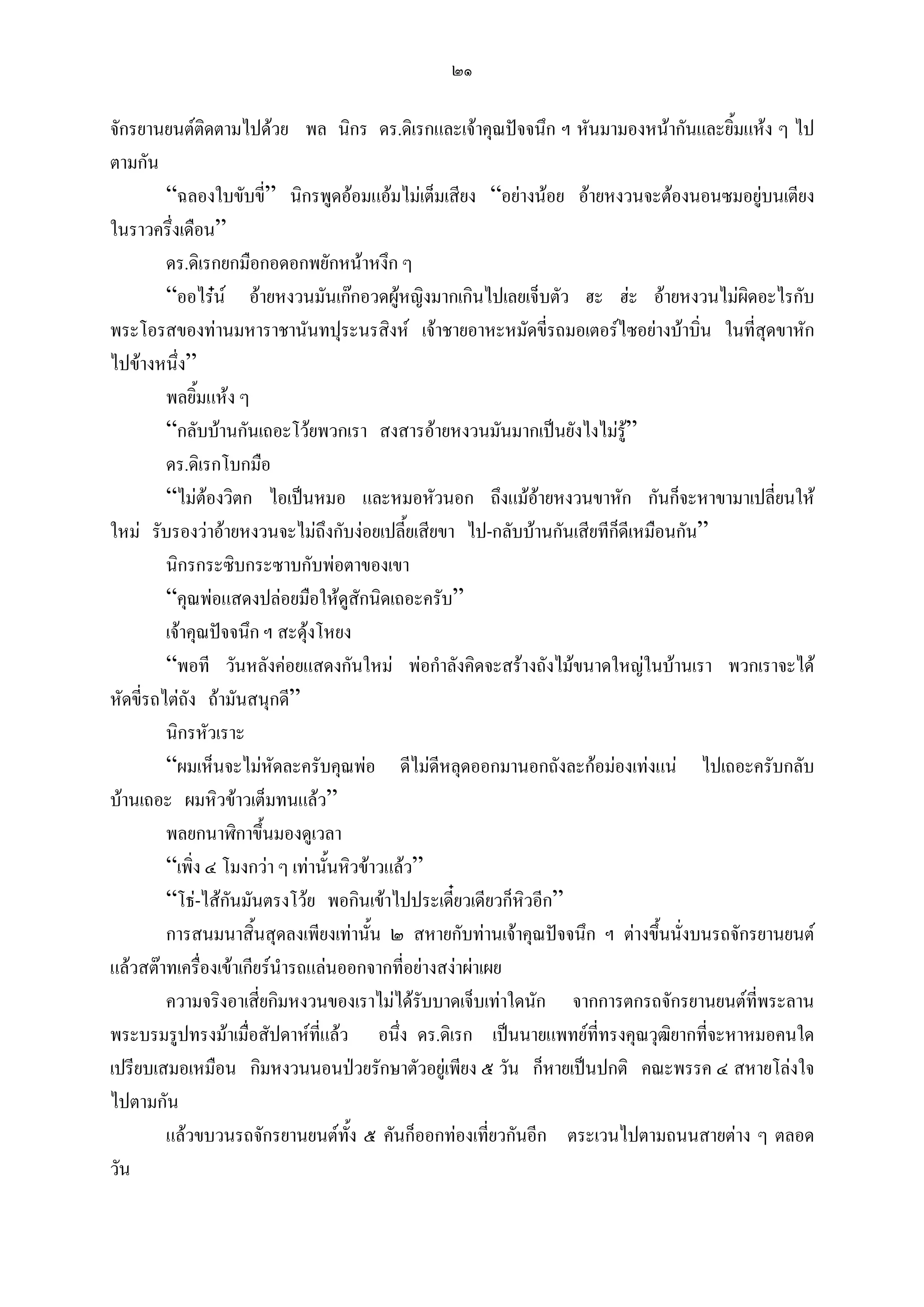 ๒๑

จักรยานยนตตดตามไปดวย พล นิกร ดร.ดิเรกและเจาคุณปจจนึก ฯ หันมามองหนากันและยิ้มแหง ๆ ไป
                ิ
ตามกัน
         “ฉลองใบขับขี่” นิกรพูดออมแอมไมเต็มเสียง “อยางนอย อายหงวนจะตองนอนซมอยูบนเตียง
ในราวครึ่งเดือน”
         ดร.ดิเรกยกมือกอดอกพยักหนาหงึก ๆ
         “ออไรน อายหงวนมันเกกอวดผูหญิงมากเกินไปเลยเจ็บตัว ฮะ ฮะ อายหงวนไมผิดอะไรกับ
พระโอรสของทานมหาราชานันทปุระนรสิงห เจาชายอาหะหมัดขี่รถมอเตอรไซอยางบาบิ่น ในที่สุดขาหัก
ไปขางหนึ่ง”
         พลยิ้มแหง ๆ
         “กลับบานกันเถอะโวยพวกเรา สงสารอายหงวนมันมากเปนยังไงไมรู”
         ดร.ดิเรกโบกมือ
         “ไมตองวิตก ไอเปนหมอ และหมอหัวนอก ถึงแมอายหงวนขาหัก กันก็จะหาขามาเปลี่ยนให
                                                              
ใหม รับรองวาอายหงวนจะไมถึงกับงอยเปลี้ยเสียขา ไป-กลับบานกันเสียทีกดีเหมือนกัน”
                                                                       ็
         นิกรกระซิบกระซาบกับพอตาของเขา
         “คุณพอแสดงปลอยมือใหดสักนิดเถอะครับ”
                                     ู
         เจาคุณปจจนึก ฯ สะดุงโหยง
         “พอที วันหลังคอยแสดงกันใหม พอกําลังคิดจะสรางถังไมขนาดใหญในบานเรา พวกเราจะได
หัดขี่รถไตถัง ถามันสนุกดี”
         นิกรหัวเราะ
         “ผมเห็นจะไมหัดละครับคุณพอ ดีไมดีหลุดออกมานอกถังละกอมองเทงแน ไปเถอะครับกลับ
บานเถอะ ผมหิวขาวเต็มทนแลว”
         พลยกนาฬิกาขึ้นมองดูเวลา
         “เพิ่ง ๔ โมงกวา ๆ เทานั้นหิวขาวแลว”
         “โธ-ไสกันมันตรงโวย พอกินเขาไปประเดียวเดียวก็หวอีก”
                                                   ๋        ิ
         การสนมนาสิ้นสุดลงเพียงเทานั้น ๒ สหายกับทานเจาคุณปจจนึก ฯ ตางขึ้นนังบนรถจักรยานยนต
                                                                                ่
แลวสตาทเครื่องเขาเกียรนํารถแลนออกจากที่อยางสงาผาเผย
         ความจริงอาเสียกิมหงวนของเราไมไดรับบาดเจ็บเทาใดนัก จากการตกรถจักรยานยนตทพระลาน
                        ่                                                                ี่
พระบรมรูปทรงมาเมื่อสัปดาหที่แลว อนึ่ง ดร.ดิเรก เปนนายแพทยที่ทรงคุณวุฒิยากที่จะหาหมอคนใด
เปรียบเสมอเหมือน กิมหงวนนอนปวยรักษาตัวอยูเพียง ๕ วัน ก็หายเปนปกติ คณะพรรค ๔ สหายโลงใจ
ไปตามกัน
         แลวขบวนรถจักรยานยนตทง ๕ คันก็ออกทองเที่ยวกันอีก ตระเวนไปตามถนนสายตาง ๆ ตลอด
                                       ั้
วัน
 