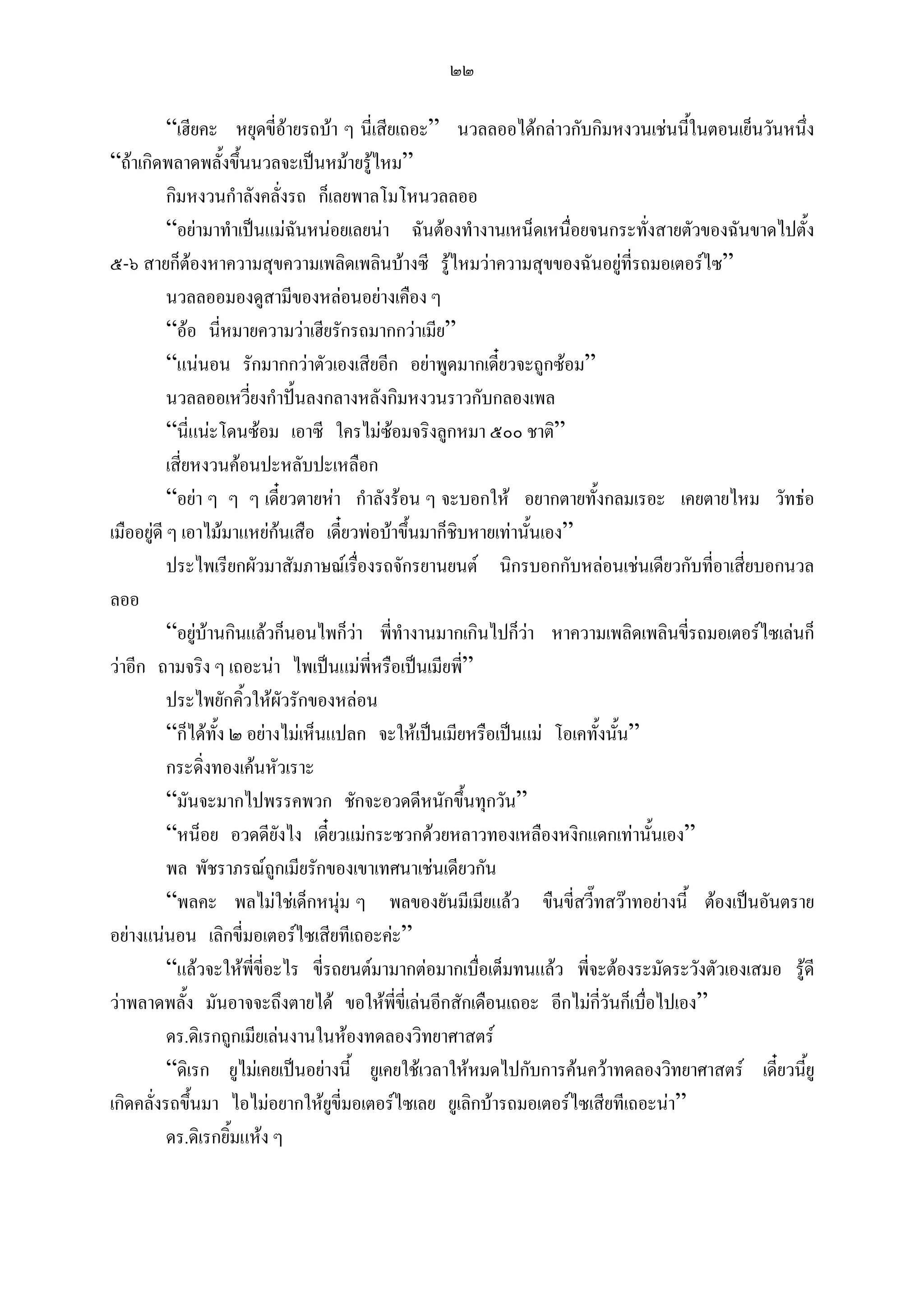 ๒๒

           “เฮียคะ หยุดขี่อายรถบา ๆ นี่เสียเถอะ” นวลลออไดกลาวกับกิมหงวนเชนนีในตอนเย็นวันหนึ่ง
                                                                                   ้
“ถาเกิดพลาดพลั้งขึ้นนวลจะเปนหมายรูไหม”
           กิมหงวนกําลังคลั่งรถ ก็เลยพาลโมโหนวลลออ
           “อยามาทําเปนแมฉันหนอยเลยนา ฉันตองทํางานเหน็ดเหนื่อยจนกระทั่งสายตัวของฉันขาดไปตั้ง
๕-๖ สายก็ตองหาความสุขความเพลิดเพลินบางซี รูไหมวาความสุขของฉันอยูที่รถมอเตอรไซ”
           นวลลออมองดูสามีของหลอนอยางเคือง ๆ
           “ออ นี่หมายความวาเฮียรักรถมากกวาเมีย”
           “แนนอน รักมากกวาตัวเองเสียอีก อยาพูดมากเดียวจะถูกซอม”
                                                           ๋
           นวลลออเหวียงกําปนลงกลางหลังกิมหงวนราวกับกลองเพล
                        ่
           “นี่แนะโดนซอม เอาซี ใครไมซอมจริงลูกหมา ๕๐๐ ชาติ”
           เสี่ยหงวนคอนปะหลับปะเหลือก
           “อยา ๆ ๆ ๆ เดี๋ยวตายหา กําลังรอน ๆ จะบอกให อยากตายทั้งกลมเรอะ เคยตายไหม วัทธอ
เมืออยูดี ๆ เอาไมมาแหยกนเสือ เดี๋ยวพอบาขึ้นมาก็ชิบหายเทานั้นเอง”
                             
           ประไพเรียกผัวมาสัมภาษณเรื่องรถจักรยานยนต นิกรบอกกับหลอนเชนเดียวกับทีอาเสี่ยบอกนวล
                                                                                      ่
ลออ
           “อยูบานกินแลวก็นอนไพก็วา พี่ทํางานมากเกินไปก็วา หาความเพลิดเพลินขี่รถมอเตอรไซเลนก็
                                                               
วาอีก ถามจริง ๆ เถอะนา ไพเปนแมพี่หรือเปนเมียพี”  ่
           ประไพยักคิ้วใหผัวรักของหลอน
           “ก็ไดทั้ง ๒ อยางไมเห็นแปลก จะใหเปนเมียหรือเปนแม โอเคทั้งนัน”
                                                                            ้
           กระดิ่งทองเคนหัวเราะ
           “มันจะมากไปพรรคพวก ชักจะอวดดีหนักขึ้นทุกวัน”
           “หน็อย อวดดียังไง เดี๋ยวแมกระซวกดวยหลาวทองเหลืองหงิกแดกเทานั้นเอง”
           พล พัชราภรณถูกเมียรักของเขาเทศนาเชนเดียวกัน
           “พลคะ พลไมใชเด็กหนุม ๆ พลของยันมีเมียแลว ขืนขี่สวี๊ทสวาทอยางนี้ ตองเปนอันตราย
อยางแนนอน เลิกขี่มอเตอรไซเสียทีเถอะคะ”
           “แลวจะใหพขี่อะไร ขี่รถยนตมามากตอมากเบื่อเต็มทนแลว พี่จะตองระมัดระวังตัวเองเสมอ รูดี
                          ี่
วาพลาดพลั้ง มันอาจจะถึงตายได ขอใหพี่ขี่เลนอีกสักเดือนเถอะ อีกไมกวันก็เบื่อไปเอง”
                                                                         ี่
           ดร.ดิเรกถูกเมียเลนงานในหองทดลองวิทยาศาสตร
           “ดิเรก ยูไมเคยเปนอยางนี้ ยูเคยใชเวลาใหหมดไปกับการคนควาทดลองวิทยาศาสตร เดี๋ยวนียู้
เกิดคลั่งรถขึ้นมา ไอไมอยากใหยูขี่มอเตอรไซเลย ยูเลิกบารถมอเตอรไซเสียทีเถอะนา”
           ดร.ดิเรกยิ้มแหง ๆ
 