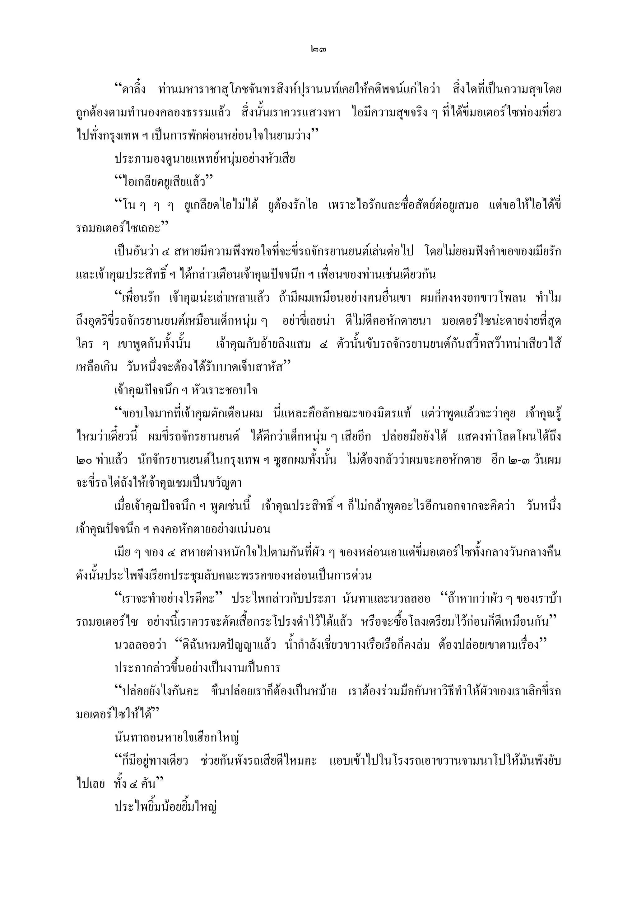 ๒๓

           “ดาลิ๋ง ทานมหาราชาสุโภชจันทรสิงหปรานนทเคยใหคติพจนแกไอวา สิ่งใดที่เปนความสุขโดย
                                                     ุ
ถูกตองตามทํานองคลองธรรมแลว สิ่งนั้นเราควรแสวงหา ไอมีความสุขจริง ๆ ที่ไดขี่มอเตอรไซทองเที่ยว
ไปทั่งกรุงเทพ ฯ เปนการพักผอนหยอนใจในยามวาง”
           ประภามองดูนายแพทยหนุมอยางหัวเสีย
           “ไอเกลียดยูเสียแลว”
           “โน ๆ ๆ ๆ ยูเกลียดไอไมได ยูตองรักไอ เพราะไอรักและซื่อสัตยตอยูเสมอ แตขอใหไอไดขี่
รถมอเตอรไซเถอะ”
           เปนอันวา ๔ สหายมีความพึงพอใจทีจะขี่รถจักรยานยนตเลนตอไป โดยไมยอมฟงคําขอของเมียรัก
                                                 ่
และเจาคุณประสิทธิ์ ฯ ไดกลาวเตือนเจาคุณปจจนึก ฯ เพื่อนของทานเชนเดียวกัน
           “เพื่อนรัก เจาคุณนะเลาเหลาแลว ถามีผมเหมือนอยางคนอื่นเขา ผมก็คงหงอกขาวโพลน ทําไม
ถึงอุตริขี่รถจักรยานยนตเหมือนเด็กหนุม ๆ อยาขี่เลยนา ดีไมดีคอหักตายนา มอเตอรไซนะตายงายที่สุด
ใคร ๆ เขาพูดกันทั้งนั้น เจาคุณกับอายลิงแสม ๔ ตัวนันขับรถจักรยานยนตกันสวี๊ทสวาทนาเสียวไส
                                                                  ้
เหลือเกิน วันหนึ่งจะตองไดรับบาดเจ็บสาหัส”
           เจาคุณปจจนึก ฯ หัวเราะชอบใจ
           “ขอบใจมากที่เจาคุณตักเตือนผม นี่แหละคือลักษณะของมิตรแท แตวาพูดแลวจะวาคุย เจาคุณรู
ไหมวาเดี๋ยวนี้ ผมขี่รถจักรยานยนต ไดดกวาเด็กหนุม ๆ เสียอีก ปลอยมือยังได แสดงทาโลดโผนไดถึง
                                              ี
๒๐ ทาแลว นักจักรยานยนตในกรุงเทพ ฯ ซูฮกผมทั้งนั้น ไมตองกลัววาผมจะคอหักตาย อีก ๒-๓ วันผม
จะขี่รถไตถังใหเจาคุณชมเปนขวัญตา
           เมื่อเจาคุณปจจนึก ฯ พูดเชนนี้ เจาคุณประสิทธิ์ ฯ ก็ไมกลาพูดอะไรอีกนอกจากจะคิดวา วันหนึ่ง
เจาคุณปจจนึก ฯ คงคอหักตายอยางแนนอน
           เมีย ๆ ของ ๔ สหายตางหนักใจไปตามกันที่ผัว ๆ ของหลอนเอาแตขี่มอเตอรไซทั้งกลางวันกลางคืน
ดังนั้นประไพจึงเรียกประชุมลับคณะพรรคของหลอนเปนการดวน
           “เราจะทําอยางไรดีคะ” ประไพกลาวกับประภา นันทาและนวลลออ “ถาหากวาผัว ๆ ของเราบา
รถมอเตอรไซ อยางนี้เราควรจะตัดเสื้อกระโปรงดําไวไดแลว หรือจะซื้อโลงเตรียมไวกอนก็ดเี หมือนกัน”
           นวลลออวา “ดิฉันหมดปญญาแลว น้ํากําลังเชี่ยวขวางเรือเรือก็คงลม ตองปลอยเขาตามเรื่อง”
           ประภากลาวขึนอยางเปนงานเปนการ
                          ้
           “ปลอยยังไงกันคะ ขืนปลอยเราก็ตองเปนหมาย เราตองรวมมือกันหาวิธีทําใหผัวของเราเลิกขี่รถ
มอเตอรไซใหได”
           นันทาถอนหายใจเฮือกใหญ
           “ก็มีอยูทางเดียว ชวยกันพังรถเสียดีไหมคะ แอบเขาไปในโรงรถเอาขวานจามนาโปใหมันพังยับ
ไปเลย ทั้ง ๔ คัน”
           ประไพยิ้มนอยยิ้มใหญ
 