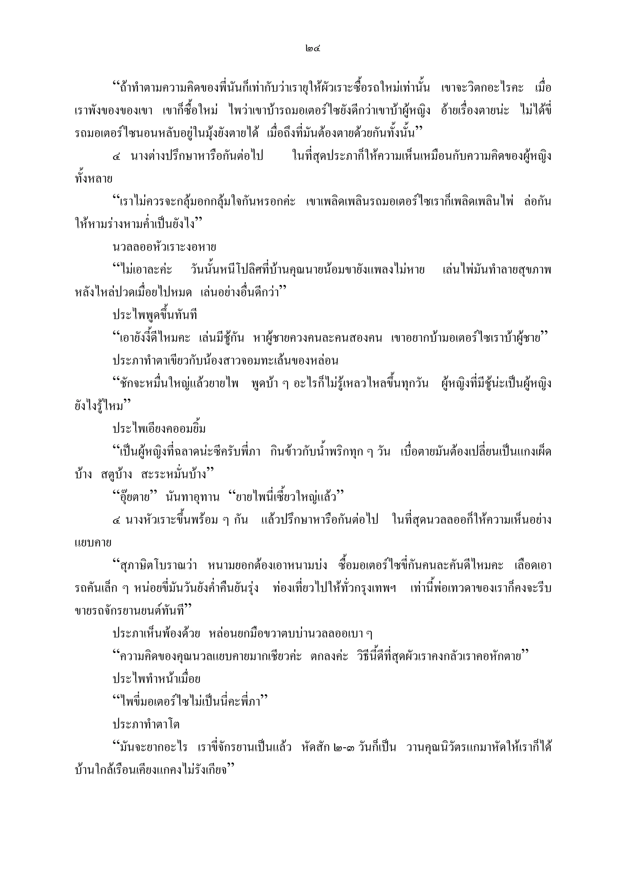 ๒๔

          “ถาทําตามความคิดของพี่นนก็เทากับวาเรายุใหผวเราะซือรถใหมเทานัน เขาจะวิตกอะไรคะ เมื่อ
                                       ั                  ั      ้            ้
เราพังของของเขา เขาก็ซื้อใหม ไพวาเขาบารถมอเตอรไซยังดีกวาเขาบาผูหญิง อายเรื่องตายนะ ไมไดขี่
รถมอเตอรไซนอนหลับอยูในมุงยังตายได เมื่อถึงที่มันตองตายดวยกันทั้งนั้น”
                               
          ๔ นางตางปรึกษาหารือกันตอไป           ในที่สุดประภาก็ใหความเห็นเหมือนกับความคิดของผูหญิง
ทั้งหลาย
          “เราไมควรจะกลุมอกกลุมใจกันหรอกคะ เขาเพลิดเพลินรถมอเตอรไซเราก็เพลิดเพลินไพ ลอกัน
ใหหามรางหามค่ําเปนยังไง”
          นวลลออหัวเราะงอหาย
          “ไมเอาละคะ วันนั้นหนีโปลิศที่บานคุณนายนอมขายังแพลงไมหาย เลนไพมนทําลายสุขภาพ
                                                                                         ั
หลังไหลปวดเมื่อยไปหมด เลนอยางอื่นดีกวา”
          ประไพพูดขึนทันที
                         ้
          “เอายังงี้ดีไหมคะ เลนมีชกัน หาผูชายควงคนละคนสองคน เขาอยากบามอเตอรไซเราบาผูชาย”
                                    ู
          ประภาทําตาเขียวกับนองสาวจอมทะเลนของหลอน
          “ชักจะหมืนใหญแลวยายไพ พูดบา ๆ อะไรก็ไมรูเหลวไหลขึ้นทุกวัน ผูหญิงที่มีชูนะเปนผูหญิง
                       ่
ยังไงรูไหม”
          ประไพเอียงคออมยิ้ม
          “เปนผูหญิงที่ฉลาดนะซีครับพี่ภา กินขาวกับน้ําพริกทุก ๆ วัน เบื่อตายมันตองเปลี่ยนเปนแกงเผ็ด
บาง สตูบาง สะระหมั่นบาง”
          “อุยตาย” นันทาอุทาน “ยายไพนี่เซี้ยวใหญแลว”
          ๔ นางหัวเราะขึ้นพรอม ๆ กัน แลวปรึกษาหารือกันตอไป ในที่สุดนวลลออก็ใหความเห็นอยาง
แยบคาย
          “สุภาษิตโบราณวา หนามยอกตองเอาหนามบง ซื้อมอเตอรไซขี่กันคนละคันดีไหมคะ เลือดเอา
รถคันเล็ก ๆ หนอยขี่มนวันยังค่ําคืนยันรุง ทองเทียวไปใหทวกรุงเทพฯ เทานีพอเทวดาของเราก็คงจะรีบ
                             ั                     ่          ั่                ้ 
ขายรถจักรยานยนตทนที”      ั
          ประภาเห็นพองดวย หลอนยกมือขวาตบบานวลลออเบา ๆ
          “ความคิดของคุณนวลแยบคายมากเชียวคะ ตกลงคะ วิธีนี้ดีที่สุดผัวเราคงกลัวเราคอหักตาย”
          ประไพทําหนาเมื่อย
          “ไพขี่มอเตอรไซไมเปนนี่คะพี่ภา”
          ประภาทําตาโต
          “มันจะยากอะไร เราขี่จกรยานเปนแลว หัดสัก ๒-๓ วันก็เปน วานคุณนิวัตรแกมาหัดใหเราก็ได
                                  ั
บานใกลเรือนเคียงแกคงไมรังเกียจ”
 