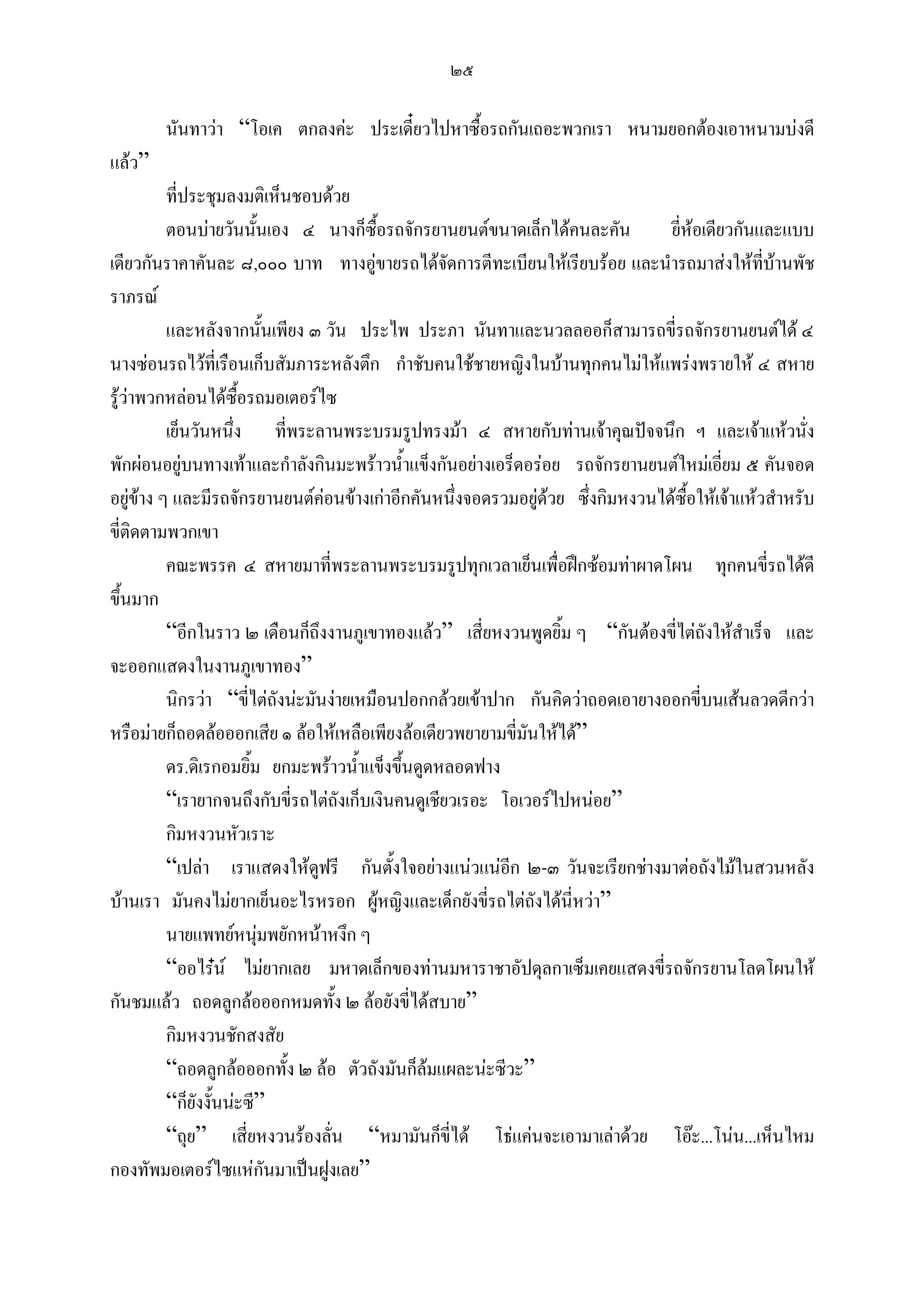๒๕

        นันทาวา “โอเค ตกลงคะ ประเดี๋ยวไปหาซื้อรถกันเถอะพวกเรา หนามยอกตองเอาหนามบงดี
แลว”
          ที่ประชุมลงมติเห็นชอบดวย
          ตอนบายวันนันเอง ๔ นางก็ซื้อรถจักรยานยนตขนาดเล็กไดคนละคัน
                         ้                                                     ยี่หอเดียวกันและแบบ
เดียวกันราคาคันละ ๘,๐๐๐ บาท ทางอูขายรถไดจัดการตีทะเบียนใหเรียบรอย และนํารถมาสงใหที่บานพัช
ราภรณ
          และหลังจากนันเพียง ๓ วัน ประไพ ประภา นันทาและนวลลออก็สามารถขี่รถจักรยานยนตได ๔
                             ้
นางซอนรถไวที่เรือนเก็บสัมภาระหลังตึก กําชับคนใชชายหญิงในบานทุกคนไมใหแพรงพรายให ๔ สหาย
รูวาพวกหลอนไดซื้อรถมอเตอรไซ
          เย็นวันหนึ่ง ที่พระลานพระบรมรูปทรงมา ๔ สหายกับทานเจาคุณปจจนึก ฯ และเจาแหวนั่ง
พักผอนอยูบนทางเทาและกําลังกินมะพราวน้ําแข็งกันอยางเอร็ดอรอย รถจักรยานยนตใหมเอียม ๕ คันจอด
                                                                                         ่
อยูขาง ๆ และมีรถจักรยานยนตคอนขางเกาอีกคันหนึ่งจอดรวมอยูดวย ซึ่งกิมหงวนไดซื้อใหเจาแหวสําหรับ
                                                               
ขี่ติดตามพวกเขา
          คณะพรรค ๔ สหายมาที่พระลานพระบรมรูปทุกเวลาเย็นเพื่อฝกซอมทาผาดโผน ทุกคนขี่รถไดดี
ขึ้นมาก
          “อีกในราว ๒ เดือนก็ถึงงานภูเขาทองแลว” เสี่ยหงวนพูดยิ้ม ๆ “กันตองขี่ไตถังใหสําเร็จ และ
จะออกแสดงในงานภูเขาทอง”
          นิกรวา “ขี่ไตถังนะมันงายเหมือนปอกกลวยเขาปาก กันคิดวาถอดเอายางออกขี่บนเสนลวดดีกวา
หรือมายก็ถอดลอออกเสีย ๑ ลอใหเหลือเพียงลอเดียวพยายามขี่มันใหได”
          ดร.ดิเรกอมยิ้ม ยกมะพราวน้ําแข็งขึ้นดูดหลอดฟาง
          “เรายากจนถึงกับขี่รถไตถังเก็บเงินคนดูเชียวเรอะ โอเวอรไปหนอย”
          กิมหงวนหัวเราะ
          “เปลา เราแสดงใหดฟรี กันตั้งใจอยางแนวแนอก ๒-๓ วันจะเรียกชางมาตอถังไมในสวนหลัง
                                 ู                         ี
บานเรา มันคงไมยากเย็นอะไรหรอก ผูหญิงและเด็กยังขี่รถไตถังไดนี่หวา”
          นายแพทยหนุมพยักหนาหงึก ๆ
                           
          “ออไรน ไมยากเลย มหาดเล็กของทานมหาราชาอัปดุลกาเซ็มเคยแสดงขี่รถจักรยานโลดโผนให
กันชมแลว ถอดลูกลอออกหมดทั้ง ๒ ลอยังขี่ไดสบาย”
          กิมหงวนชักสงสัย
          “ถอดลูกลอออกทั้ง ๒ ลอ ตัวถังมันก็ลมแผละนะซีวะ”
          “ก็ยังงั้นนะซี”
          “ถุย” เสี่ยหงวนรองลั่น “หมามันก็ขี่ได โธแคนจะเอามาเลาดวย โอะ...โนน...เห็นไหม
กองทัพมอเตอรไซแหกันมาเปนฝูงเลย”
 