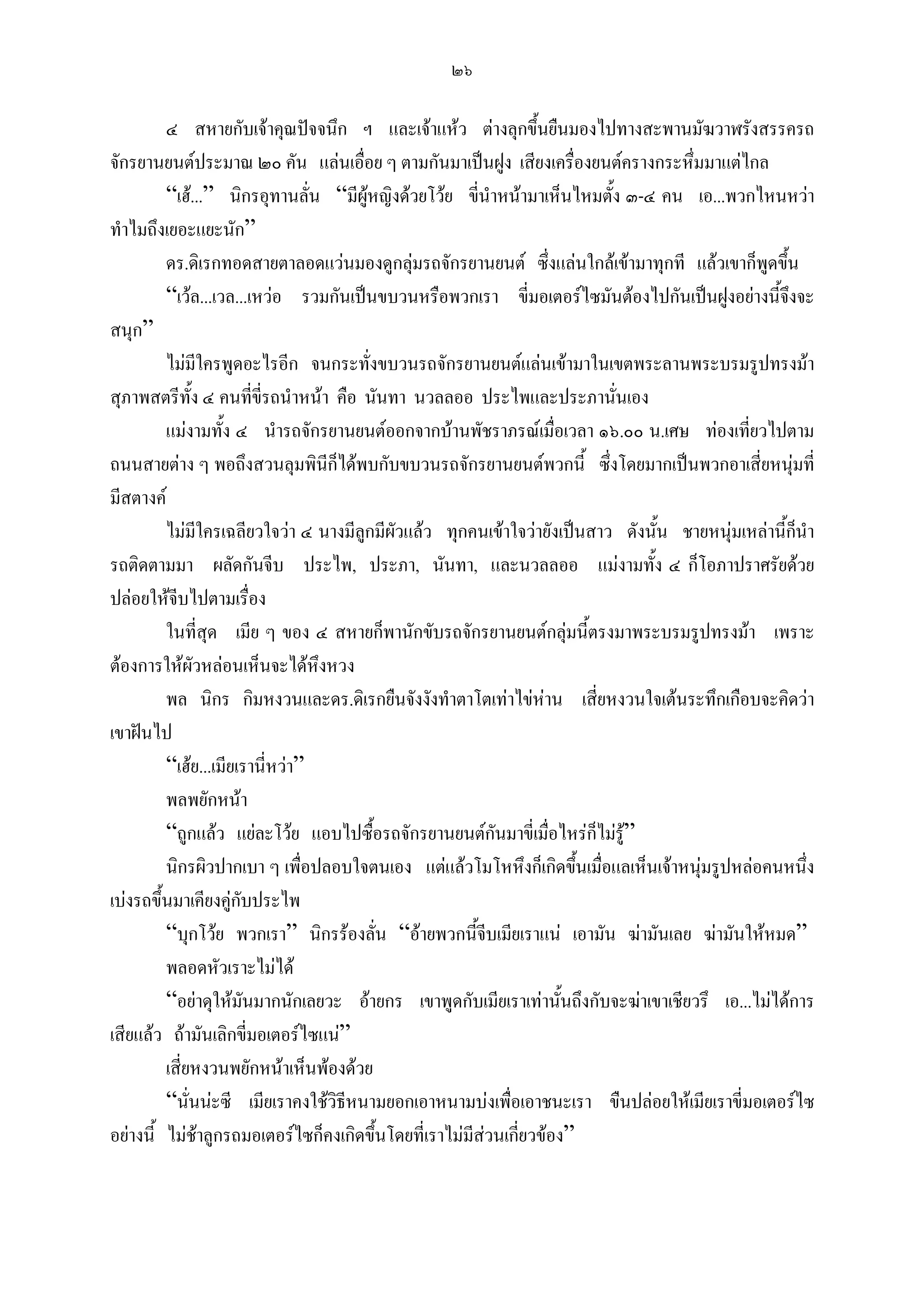 ๒๖

         ๔ สหายกับเจาคุณปจจนึก ฯ และเจาแหว ตางลุกขึ้นยืนมองไปทางสะพานมัฆวาฬรังสรรครถ
จักรยานยนตประมาณ ๒๐ คัน แลนเอื่อย ๆ ตามกันมาเปนฝูง เสียงเครื่องยนตครางกระหึ่มมาแตไกล
         “เฮ...” นิกรอุทานลั่น “มีผูหญิงดวยโวย ขี่นําหนามาเห็นไหมตั้ง ๓-๔ คน เอ...พวกไหนหวา
ทําไมถึงเยอะแยะนัก”
         ดร.ดิเรกทอดสายตาลอดแวนมองดูกลุมรถจักรยานยนต ซึ่งแลนใกลเขามาทุกที แลวเขาก็พูดขึน   ้
         “เวล...เวล...เหวอ รวมกันเปนขบวนหรือพวกเรา ขี่มอเตอรไซมันตองไปกันเปนฝูงอยางนี้จึงจะ
สนุก”
         ไมมีใครพูดอะไรอีก จนกระทั่งขบวนรถจักรยานยนตแลนเขามาในเขตพระลานพระบรมรูปทรงมา
สุภาพสตรีทั้ง ๔ คนที่ขี่รถนําหนา คือ นันทา นวลลออ ประไพและประภานันเอง   ่
         แมงามทั้ง ๔ นํารถจักรยานยนตออกจากบานพัชราภรณเมื่อเวลา ๑๖.๐๐ น.เศษ ทองเที่ยวไปตาม
ถนนสายตาง ๆ พอถึงสวนลุมพินีก็ไดพบกับขบวนรถจักรยานยนตพวกนี้ ซึ่งโดยมากเปนพวกอาเสี่ยหนุมที่
มีสตางค
         ไมมีใครเฉลียวใจวา ๔ นางมีลูกมีผัวแลว ทุกคนเขาใจวายังเปนสาว ดังนั้น ชายหนุมเหลานี้กนํา
                                                                                                    ็
รถติดตามมา ผลัดกันจีบ ประไพ, ประภา, นันทา, และนวลลออ แมงามทั้ง ๔ ก็โอภาปราศรัยดวย
ปลอยใหจีบไปตามเรื่อง
         ในที่สุด เมีย ๆ ของ ๔ สหายก็พานักขับรถจักรยานยนตกลุมนี้ตรงมาพระบรมรูปทรงมา เพราะ
ตองการใหผัวหลอนเห็นจะไดหึงหวง
         พล นิกร กิมหงวนและดร.ดิเรกยืนจังงังทําตาโตเทาไขหาน เสี่ยหงวนใจเตนระทึกเกือบจะคิดวา
เขาฝนไป
         “เฮย...เมียเรานี่หวา”
         พลพยักหนา
         “ถูกแลว แยละโวย แอบไปซื้อรถจักรยานยนตกันมาขี่เมื่อไหรก็ไมรู”
         นิกรผิวปากเบา ๆ เพื่อปลอบใจตนเอง แตแลวโมโหหึงก็เกิดขึนเมื่อแลเห็นเจาหนุมรูปหลอคนหนึง
                                                                     ้                                ่
เบงรถขึ้นมาเคียงคูกับประไพ
         “บุกโวย พวกเรา” นิกรรองลั่น “อายพวกนี้จีบเมียเราแน เอามัน ฆามันเลย ฆามันใหหมด”
         พลอดหัวเราะไมได
         “อยาดุใหมนมากนักเลยวะ อายกร เขาพูดกับเมียเราเทานั้นถึงกับจะฆาเขาเชียวรึ เอ...ไมไดการ
                      ั
เสียแลว ถามันเลิกขี่มอเตอรไซแน”
         เสี่ยหงวนพยักหนาเห็นพองดวย
         “นั่นนะซี เมียเราคงใชวิธีหนามยอกเอาหนามบงเพื่อเอาชนะเรา ขืนปลอยใหเมียเราขี่มอเตอรไซ
อยางนี้ ไมชาลูกรถมอเตอรไซก็คงเกิดขึ้นโดยที่เราไมมสวนเกียวของ”
                                                      ี      ่
 