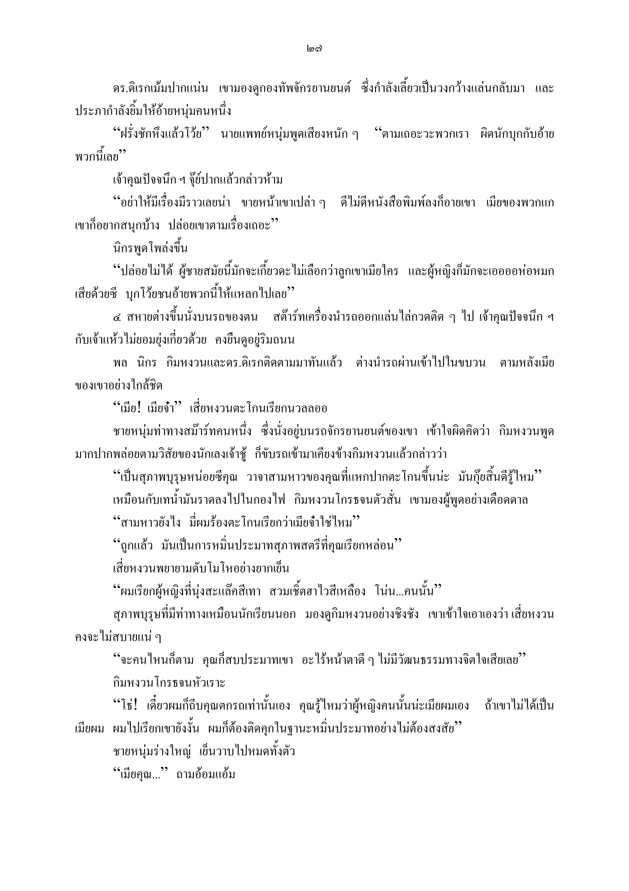 ๒๗

        ดร.ดิเรกเมมปากแนน เขามองดูกองทัพจักรยานยนต ซึ่งกําลังเลี้ยวเปนวงกวางแลนกลับมา และ
ประภากําลังยิมใหอายหนุมคนหนึ่ง
              ้
        “ฝรั่งชักหึงแลวโวย” นายแพทยหนุมพูดเสียงหนัก ๆ “ตามเถอะวะพวกเรา ผิดนักบุกกับอาย
พวกนี้เลย”
        เจาคุณปจจนึก ฯ จุยปากแลวกลาวหาม
        “อยาใหมีเรื่องมีราวเลยนา ขายหนาเขาเปลา ๆ ดีไมดีหนังสือพิมพลงก็อายเขา เมียของพวกแก
เขาก็อยากสนุกบาง ปลอยเขาตามเรื่องเถอะ”
        นิกรพูดโพลงขึ้น
        “ปลอยไมได ผูชายสมัยนี้มกจะเกี้ยวดะไมเลือกวาลูกเขาเมียใคร และผูหญิงก็มักจะเออออหอหมก
                                      ั
เสียดวยซี บุกโวยชนอายพวกนี้ใหแหลกไปเลย”
        ๔ สหายตางขึ้นนั่งบนรถของตน สตารทเครื่องนํารถออกแลนไลกวดติด ๆ ไป เจาคุณปจจนึก ฯ
กับเจาแหวไมยอมยุงเกี่ยวดวย คงยืนดูอยูรมถนน
                                            ิ
        พล นิกร กิมหงวนและดร.ดิเรกติดตามมาทันแลว ตางนํารถผานเขาไปในขบวน ตามหลังเมีย
ของเขาอยางใกลชิด
        “เมีย! เมียจา” เสี่ยหงวนตะโกนเรียกนวลลออ
        ชายหนุมทาทางสมารทคนหนึ่ง ซึ่งนั่งอยูบนรถจักรยานยนตของเขา เขาใจผิดคิดวา กิมหงวนพูด
มากปากพลอยตามวิสัยของนักเลงเจาชู ก็ขบรถเขามาเคียงขางกิมหงวนแลวกลาววา
                                              ั
        “เปนสุภาพบุรุษหนอยซีคณ วาจาสามหาวของคุณที่แหกปากตะโกนขึ้นนะ มันกุยสิ้นดีรูไหม”
                                    ุ
        เหมือนกับเทน้ามันราดลงไปในกองไฟ กิมหงวนโกรธจนตัวสั่น เขามองผูพูดอยางเดือดดาล
                         ํ
        “สามหาวยังไง มี่ผมรองตะโกนเรียกวาเมียจาใชไหม”
        “ถูกแลว มันเปนการหมินประมาทสุภาพสตรีที่คุณเรียกหลอน”
                                  ่
        เสี่ยหงวนพยายามดับโมโหอยางยากเย็น
        “ผมเรียกผูหญิงที่นุงสะแลคสีเทา สวมเชิ้ตฮาไวสีเหลือง โนน...คนนั้น”
        สุภาพบุรุษที่มทาทางเหมือนนักเรียนนอก มองดูกิมหงวนอยางชิงชัง เขาเขาใจเอาเองวา เสี่ยหงวน
                       ี
คงจะไมสบายแน ๆ
        “จะคนไหนก็ตาม คุณก็สบประมาทเขา อะไรหนาตาดี ๆ ไมมีวัฒนธรรมทางจิตใจเสียเลย”
        กิมหงวนโกรธจนหัวเราะ
        “โธ! เดี๋ยวผมก็ถีบคุณตกรถเทานั้นเอง คุณรูไหมวาผูหญิงคนนั้นนะเมียผมเอง ถาเขาไมไดเปน
เมียผม ผมไปเรียกเขายังงัน ผมก็ตองติดคุกในฐานะหมิ่นประมาทอยางไมตองสงสัย”
                            ้
        ชายหนุมรางใหญ เย็นวาบไปหมดทั้งตัว
        “เมียคุณ...” ถามออมแอม
 
