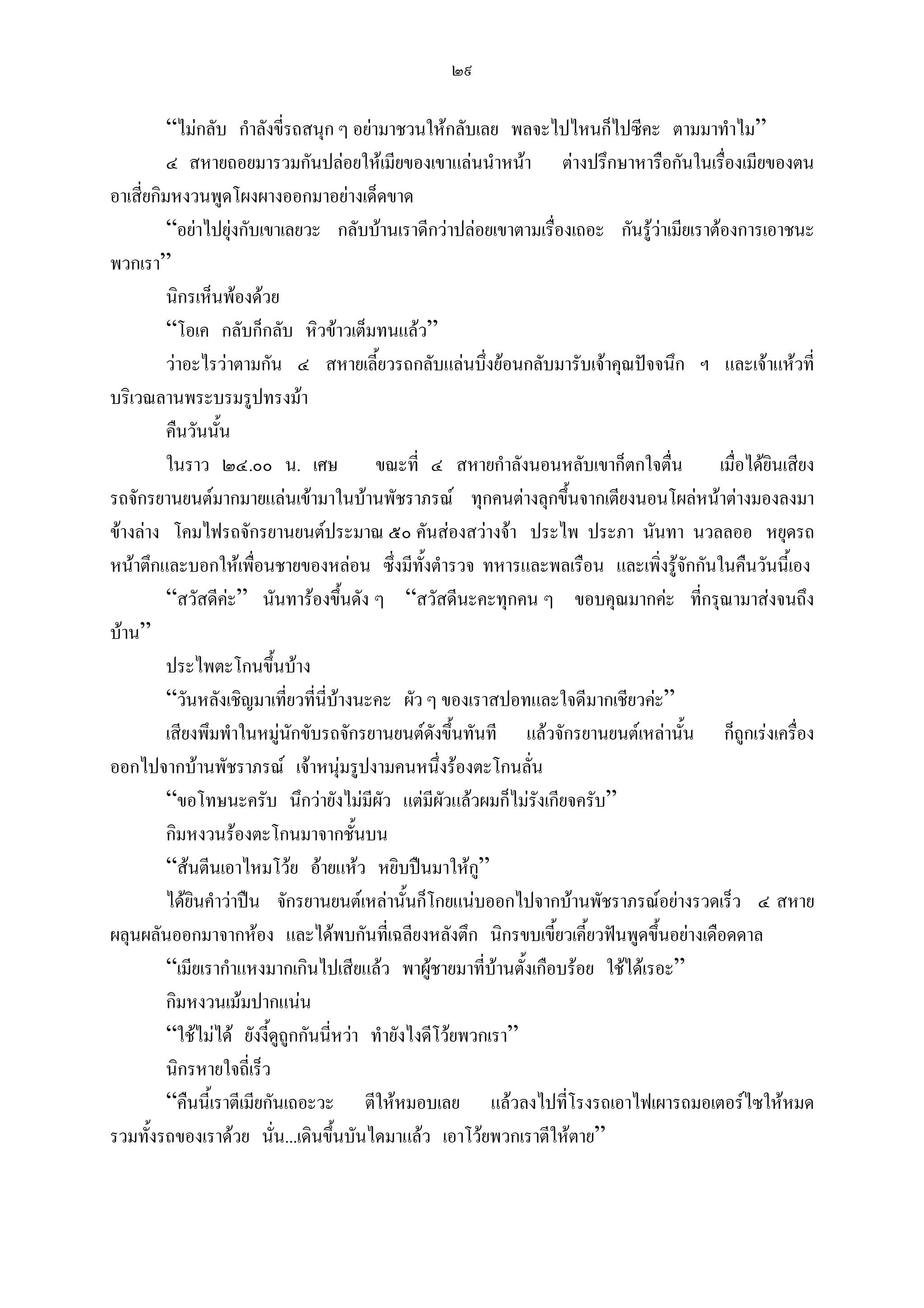 ๒๙

          “ไมกลับ กําลังขี่รถสนุก ๆ อยามาชวนใหกลับเลย พลจะไปไหนก็ไปซีคะ ตามมาทําไม”
          ๔ สหายถอยมารวมกันปลอยใหเมียของเขาแลนนําหนา ตางปรึกษาหารือกันในเรื่องเมียของตน
อาเสี่ยกิมหงวนพูดโผงผางออกมาอยางเด็ดขาด
          “อยาไปยุงกับเขาเลยวะ กลับบานเราดีกวาปลอยเขาตามเรื่องเถอะ กันรูวาเมียเราตองการเอาชนะ
พวกเรา”
          นิกรเห็นพองดวย
          “โอเค กลับก็กลับ หิวขาวเต็มทนแลว”
          วาอะไรวาตามกัน ๔ สหายเลี้ยวรถกลับแลนบึ่งยอนกลับมารับเจาคุณปจจนึก ฯ และเจาแหวที่
บริเวณลานพระบรมรูปทรงมา
          คืนวันนั้น
          ในราว ๒๔.๐๐ น. เศษ               ขณะที่ ๔ สหายกําลังนอนหลับเขาก็ตกใจตื่น เมื่อไดยินเสียง
รถจักรยานยนตมากมายแลนเขามาในบานพัชราภรณ ทุกคนตางลุกขึ้นจากเตียงนอนโผลหนาตางมองลงมา
ขางลาง โคมไฟรถจักรยานยนตประมาณ ๕๐ คันสองสวางจา ประไพ ประภา นันทา นวลลออ หยุดรถ
หนาตึกและบอกใหเพื่อนชายของหลอน ซึ่งมีทั้งตํารวจ ทหารและพลเรือน และเพิ่งรูจักกันในคืนวันนี้เอง
          “สวัสดีคะ” นันทารองขึ้นดัง ๆ “สวัสดีนะคะทุกคน ๆ ขอบคุณมากคะ ที่กรุณามาสงจนถึง
บาน”
          ประไพตะโกนขึ้นบาง
          “วันหลังเชิญมาเที่ยวทีนี่บางนะคะ ผัว ๆ ของเราสปอทและใจดีมากเชียวคะ”
                                   ่
          เสียงพึมพําในหมูนักขับรถจักรยานยนตดังขึ้นทันที แลวจักรยานยนตเหลานั้น ก็ถูกเรงเครื่อง
ออกไปจากบานพัชราภรณ เจาหนุมรูปงามคนหนึ่งรองตะโกนลั่น
          “ขอโทษนะครับ นึกวายังไมมีผัว แตมีผวแลวผมก็ไมรงเกียจครับ”
                                                      ั            ั
          กิมหงวนรองตะโกนมาจากชั้นบน
          “สนตีนเอาไหมโวย อายแหว หยิบปนมาใหก”        ู
          ไดยนคําวาปน จักรยานยนตเหลานั้นก็โกยแนบออกไปจากบานพัชราภรณอยางรวดเร็ว ๔ สหาย
              ิ
ผลุนผลันออกมาจากหอง และไดพบกันทีเ่ ฉลียงหลังตึก นิกรขบเขี้ยวเคี้ยวฟนพูดขึ้นอยางเดือดดาล
          “เมียเรากําแหงมากเกินไปเสียแลว พาผูชายมาที่บานตังเกือบรอย ใชไดเรอะ”
                                                                ้
          กิมหงวนเมมปากแนน
          “ใชไมได ยังงี้ดูถูกกันนี่หวา ทํายังไงดีโวยพวกเรา”
          นิกรหายใจถี่เร็ว
          “คืนนี้เราตีเมียกันเถอะวะ ตีใหหมอบเลย แลวลงไปที่โรงรถเอาไฟเผารถมอเตอรไซใหหมด
รวมทั้งรถของเราดวย นั่น...เดินขึ้นบันไดมาแลว เอาโวยพวกเราตีใหตาย”
 