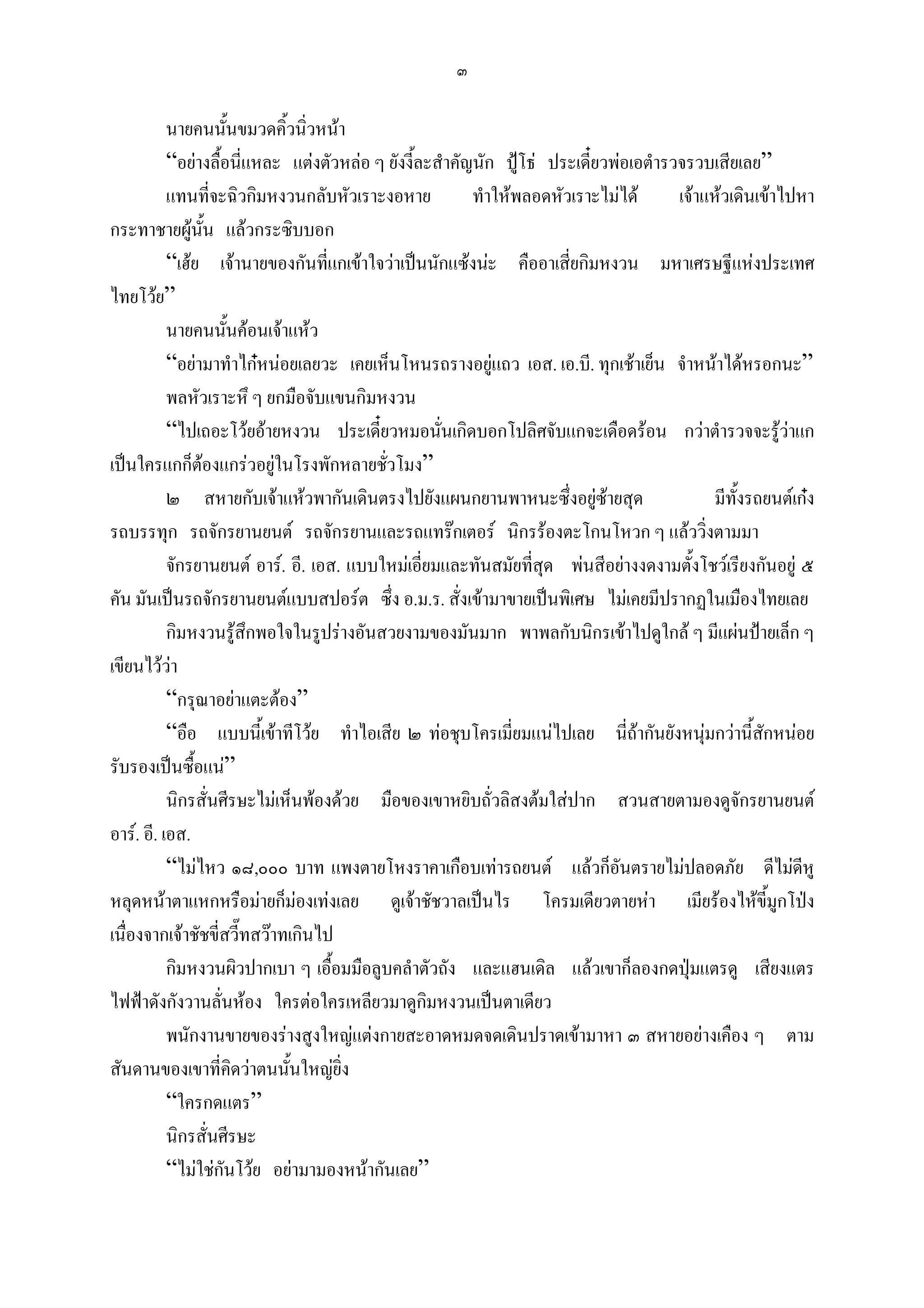 ๓

           นายคนนันขมวดคิ้วนิ่วหนา
                     ้
           “อยางลื้อนี่แหละ แตงตัวหลอ ๆ ยังงี้ละสําคัญนัก ปูโธ ประเดี๋ยวพอเอตํารวจรวบเสียเลย”
           แทนที่จะฉิวกิมหงวนกลับหัวเราะงอหาย            ทําใหพลอดหัวเราะไมได       เจาแหวเดินเขาไปหา
กระทาชายผูนน แลวกระซิบบอก
                  ั้
           “เฮย เจานายของกันทีแกเขาใจวาเปนนักแซงนะ คืออาเสี่ยกิมหงวน มหาเศรษฐีแหงประเทศ
                                   ่
ไทยโวย”
           นายคนนันคอนเจาแหว
                       ้
           “อยามาทําไกหนอยเลยวะ เคยเห็นโหนรถรางอยูแถว เอส. เอ.บี. ทุกเชาเย็น จําหนาไดหรอกนะ”
           พลหัวเราะหึ ๆ ยกมือจับแขนกิมหงวน
           “ไปเถอะโวยอายหงวน ประเดี๋ยวหมอนันเกิดบอกโปลิศจับแกจะเดือดรอน กวาตํารวจจะรูวาแก
                                                    ่
เปนใครแกก็ตองแกรวอยูในโรงพักหลายชัวโมง”
                                         ่
           ๒ สหายกับเจาแหวพากันเดินตรงไปยังแผนกยานพาหนะซึ่งอยูซายสุด                      มีทั้งรถยนตเกง
รถบรรทุก รถจักรยานยนต รถจักรยานและรถแทรกเตอร นิกรรองตะโกนโหวก ๆ แลววิ่งตามมา
           จักรยานยนต อาร. อี. เอส. แบบใหมเอี่ยมและทันสมัยทีสุด พนสีอยางงดงามตั้งโชวเรียงกันอยู ๕
                                                                  ่
คัน มันเปนรถจักรยานยนตแบบสปอรต ซึ่ง อ.ม.ร. สั่งเขามาขายเปนพิเศษ ไมเคยมีปรากฏในเมืองไทยเลย
           กิมหงวนรูสึกพอใจในรูปรางอันสวยงามของมันมาก พาพลกับนิกรเขาไปดูใกล ๆ มีแผนปายเล็ก ๆ
เขียนไววา
           “กรุณาอยาแตะตอง”
           “อือ แบบนีเ้ ขาทีโวย ทําไอเสีย ๒ ทอชุบโครเมี่ยมแนไปเลย นี่ถากันยังหนุมกวานี้สกหนอย
                                                                                                     ั
รับรองเปนซื้อแน”
           นิกรสั่นศีรษะไมเห็นพองดวย มือของเขาหยิบถั่วลิสงตมใสปาก สวนสายตามองดูจักรยานยนต
อาร. อี. เอส.
           “ไมไหว ๑๘,๐๐๐ บาท แพงตายโหงราคาเกือบเทารถยนต แลวก็อนตรายไมปลอดภัย ดีไมดหู
                                                                               ั                            ี
หลุดหนาตาแหกหรือมายก็มองเทงเลย ดูเจาชัชวาลเปนไร โครมเดียวตายหา เมียรองไหขี้มูกโปง
เนื่องจากเจาชัชขี่สวี๊ทสวาทเกินไป
           กิมหงวนผิวปากเบา ๆ เอื้อมมือลูบคลําตัวถัง และแฮนเดิล แลวเขาก็ลองกดปุมแตรดู เสียงแตร
ไฟฟาดังกังวานลั่นหอง ใครตอใครเหลียวมาดูกิมหงวนเปนตาเดียว
           พนักงานขายของรางสูงใหญแตงกายสะอาดหมดจดเดินปราดเขามาหา ๓ สหายอยางเคือง ๆ ตาม
สันดานของเขาที่คิดวาตนนันใหญยิ่ง
                             ้
           “ใครกดแตร”
           นิกรสั่นศีรษะ
           “ไมใชกันโวย อยามามองหนากันเลย”
 