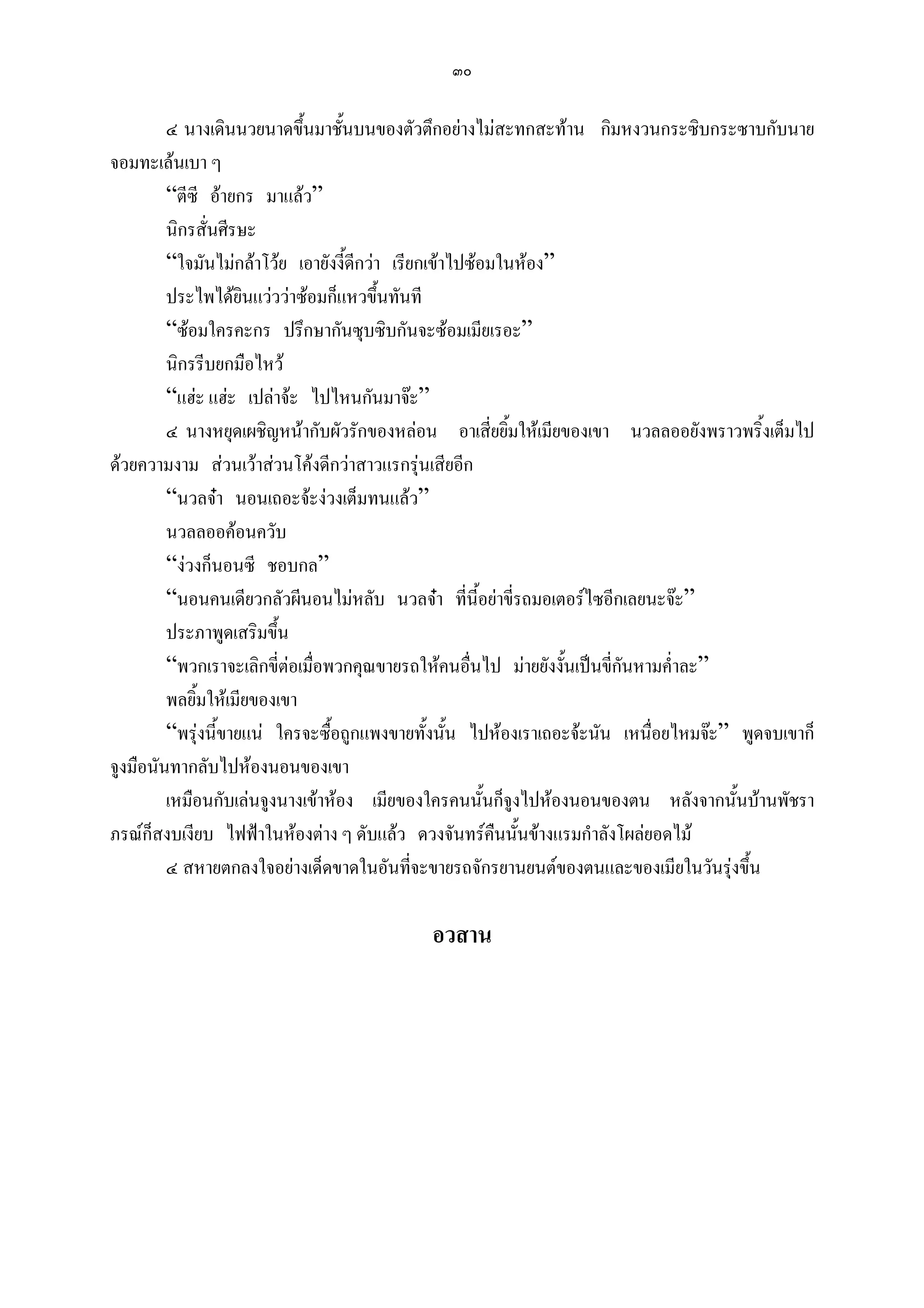 ๓๐

         ๔ นางเดินนวยนาดขึนมาชันบนของตัวตึกอยางไมสะทกสะทาน กิมหงวนกระซิบกระซาบกับนาย
                             ้     ้
จอมทะเลนเบา ๆ
         “ตีซี อายกร มาแลว”
         นิกรสั่นศีรษะ
         “ใจมันไมกลาโวย เอายังงี้ดกวา เรียกเขาไปซอมในหอง”
                                     ี
         ประไพไดยินแวววาซอมก็แหวขึ้นทันที
         “ซอมใครคะกร ปรึกษากันซุบซิบกันจะซอมเมียเรอะ”
         นิกรรีบยกมือไหว
         “แฮะ แฮะ เปลาจะ ไปไหนกันมาจะ”
         ๔ นางหยุดเผชิญหนากับผัวรักของหลอน อาเสี่ยยิ้มใหเมียของเขา นวลลออยังพราวพริ้งเต็มไป
ดวยความงาม สวนเวาสวนโคงดีกวาสาวแรกรุนเสียอีก
         “นวลจา นอนเถอะจะงวงเต็มทนแลว”
         นวลลออคอนควับ
         “งวงก็นอนซี ชอบกล”
         “นอนคนเดียวกลัวผีนอนไมหลับ นวลจา ที่นี้อยาขี่รถมอเตอรไซอีกเลยนะจะ”
         ประภาพูดเสริมขึ้น
         “พวกเราจะเลิกขี่ตอเมื่อพวกคุณขายรถใหคนอื่นไป มายยังงั้นเปนขี่กนหามค่ําละ”
                                                                           ั
         พลยิ้มใหเมียของเขา
         “พรุงนี้ขายแน ใครจะซื้อถูกแพงขายทั้งนั้น ไปหองเราเถอะจะนัน เหนื่อยไหมจะ” พูดจบเขาก็
จูงมือนันทากลับไปหองนอนของเขา
         เหมือนกับเลนจูงนางเขาหอง เมียของใครคนนั้นก็จูงไปหองนอนของตน หลังจากนั้นบานพัชรา
ภรณก็สงบเงียบ ไฟฟาในหองตาง ๆ ดับแลว ดวงจันทรคืนนั้นขางแรมกําลังโผลยอดไม
         ๔ สหายตกลงใจอยางเด็ดขาดในอันทีจะขายรถจักรยานยนตของตนและของเมียในวันรุงขึ้น
                                              ่

                                            อวสาน
 