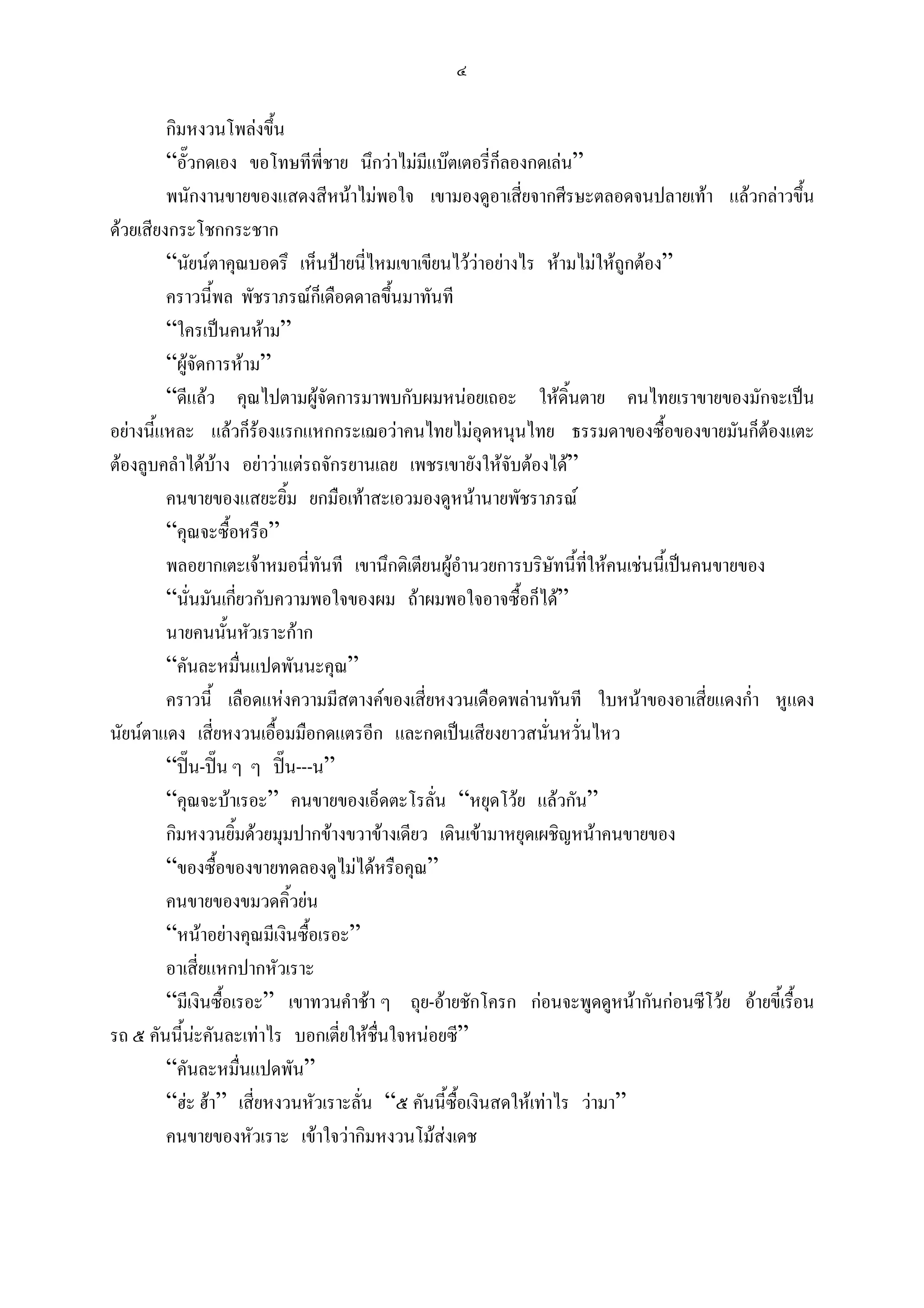 ๔

         กิมหงวนโพลงขึ้น
         “อั๊วกดเอง ขอโทษทีพี่ชาย นึกวาไมมีแบตเตอรี่ก็ลองกดเลน”
         พนักงานขายของแสดงสีหนาไมพอใจ เขามองดูอาเสี่ยจากศีรษะตลอดจนปลายเทา แลวกลาวขึ้น
ดวยเสียงกระโชกกระชาก
         “นัยนตาคุณบอดรึ เห็นปายนี่ไหมเขาเขียนไววาอยางไร หามไมใหถูกตอง”
         คราวนี้พล พัชราภรณก็เดือดดาลขึ้นมาทันที
         “ใครเปนคนหาม”
         “ผูจัดการหาม”
         “ดีแลว คุณไปตามผูจัดการมาพบกับผมหนอยเถอะ ใหดิ้นตาย คนไทยเราขายของมักจะเปน
อยางนี้แหละ แลวก็รองแรกแหกกระเฌอวาคนไทยไมอดหนุนไทย ธรรมดาของซื้อของขายมันก็ตองแตะ
                                                        ุ
ตองลูบคลําไดบาง อยาวาแตรถจักรยานเลย เพชรเขายังใหจับตองได”
         คนขายของแสยะยิ้ม ยกมือเทาสะเอวมองดูหนานายพัชราภรณ
         “คุณจะซื้อหรือ”
         พลอยากเตะเจาหมอนี่ทันที เขานึกติเตียนผูอํานวยการบริษัทนี้ที่ใหคนเชนนี้เปนคนขายของ
         “นั่นมันเกียวกับความพอใจของผม ถาผมพอใจอาจซื้อก็ได”
                     ่
         นายคนนันหัวเราะกาก
                   ้
         “คันละหมื่นแปดพันนะคุณ”
         คราวนี้ เลือดแหงความมีสตางคของเสี่ยหงวนเดือดพลานทันที ใบหนาของอาเสี่ยแดงก่า หูแดง
                                                                                             ํ
นัยนตาแดง เสี่ยหงวนเอื้อมมือกดแตรอีก และกดเปนเสียงยาวสนันหวั่นไหว
                                                                 ่
         “ปน-ปน ๆ ๆ ปน---น”
         “คุณจะบาเรอะ” คนขายของเอ็ดตะโรลั่น “หยุดโวย แลวกัน”
         กิมหงวนยิ้มดวยมุมปากขางขวาขางเดียว เดินเขามาหยุดเผชิญหนาคนขายของ
         “ของซื้อของขายทดลองดูไมไดหรือคุณ”
         คนขายของขมวดคิ้วยน
         “หนาอยางคุณมีเงินซื้อเรอะ”
         อาเสี่ยแหกปากหัวเราะ
         “มีเงินซื้อเรอะ” เขาทวนคําชา ๆ ถุย-อายชักโครก กอนจะพูดดูหนากันกอนซีโวย อายขี้เรือน
                                                                                                ้
รถ ๕ คันนี้นะคันละเทาไร บอกเตี่ยใหชื่นใจหนอยซี”
         “คันละหมื่นแปดพัน”
         “ฮะ ฮา” เสี่ยหงวนหัวเราะลั่น “๕ คันนี้ซื้อเงินสดใหเทาไร วามา”
         คนขายของหัวเราะ เขาใจวากิมหงวนโมสงเดช
 