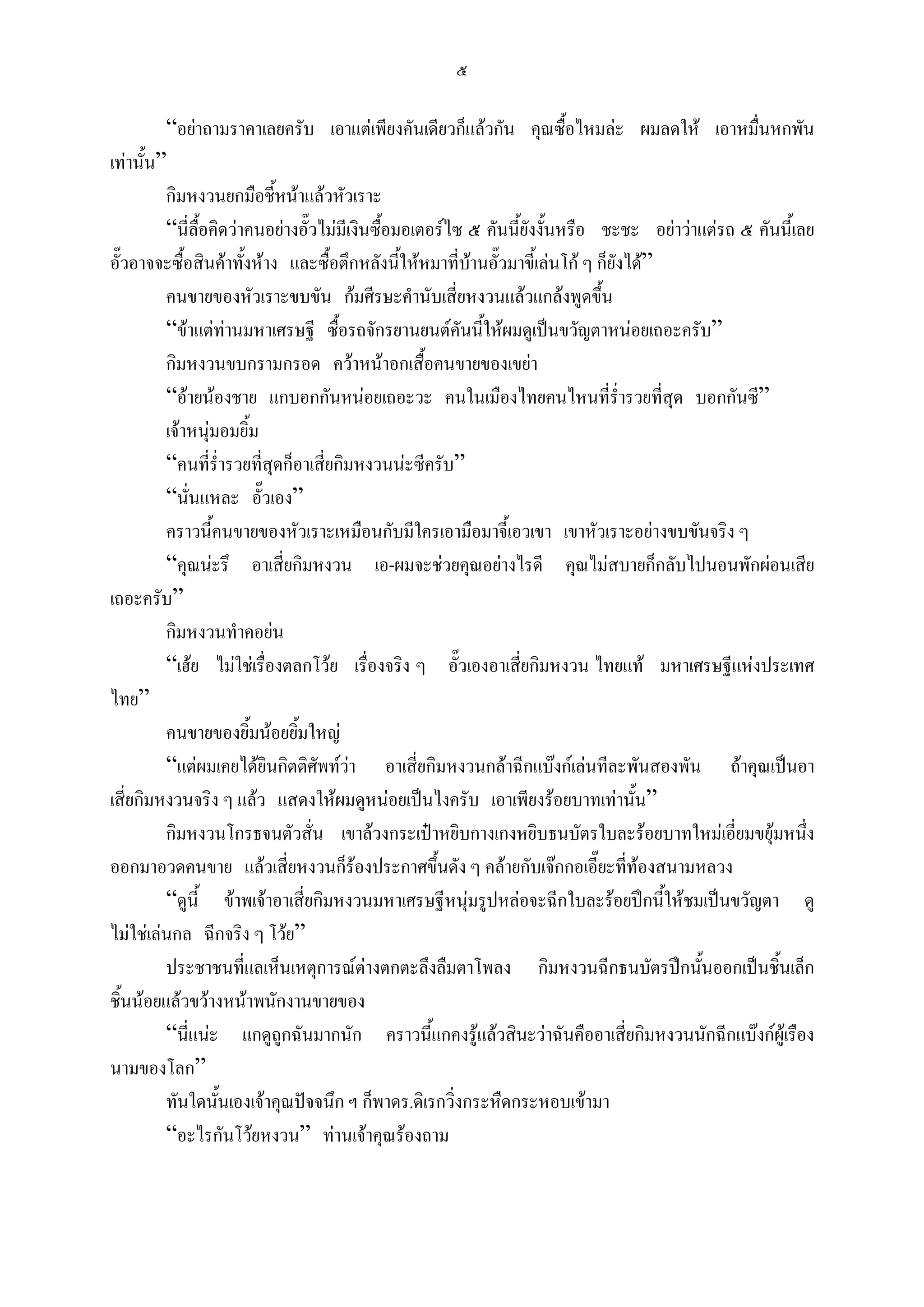 ๕

         “อยาถามราคาเลยครับ เอาแตเพียงคันเดียวก็แลวกัน คุณซื้อไหมละ ผมลดให เอาหมื่นหกพัน
เทานั้น”
         กิมหงวนยกมือชี้หนาแลวหัวเราะ
         “นี่ลื้อคิดวาคนอยางอั๊วไมมเี งินซื้อมอเตอรไซ ๕ คันนี้ยงงั้นหรือ ชะชะ อยาวาแตรถ ๕ คันนี้เลย
                                                                    ั
อั๊วอาจจะซื้อสินคาทั้งหาง และซื้อตึกหลังนี้ใหหมาที่บานอั๊วมาขี้เลนโก ๆ ก็ยังได”
                                                          
         คนขายของหัวเราะขบขัน กมศีรษะคํานับเสี่ยหงวนแลวแกลงพูดขึ้น
         “ขาแตทานมหาเศรษฐี ซื้อรถจักรยานยนตคันนี้ใหผมดูเปนขวัญตาหนอยเถอะครับ”
         กิมหงวนขบกรามกรอด ควาหนาอกเสื้อคนขายของเขยา
         “อายนองชาย แกบอกกันหนอยเถอะวะ คนในเมืองไทยคนไหนที่ร่ํารวยที่สุด บอกกันซี”
         เจาหนุมอมยิ้ม
         “คนที่ร่ํารวยที่สุดก็อาเสี่ยกิมหงวนนะซีครับ”
         “นั่นแหละ อั๊วเอง”
         คราวนี้คนขายของหัวเราะเหมือนกับมีใครเอามือมาจี้เอวเขา เขาหัวเราะอยางขบขันจริง ๆ
         “คุณนะรึ อาเสี่ยกิมหงวน เอ-ผมจะชวยคุณอยางไรดี คุณไมสบายก็กลับไปนอนพักผอนเสีย
เถอะครับ”
         กิมหงวนทําคอยน
         “เฮย ไมใชเรื่องตลกโวย เรื่องจริง ๆ อั๊วเองอาเสียกิมหงวน ไทยแท มหาเศรษฐีแหงประเทศ
                                                                  ่
ไทย”
         คนขายของยิ้มนอยยิ้มใหญ
         “แตผมเคยไดยินกิตติศัพทวา อาเสี่ยกิมหงวนกลาฉีกแบงกเลนทีละพันสองพัน ถาคุณเปนอา
                                         
เสี่ยกิมหงวนจริง ๆ แลว แสดงใหผมดูหนอยเปนไงครับ เอาเพียงรอยบาทเทานัน”        ้
         กิมหงวนโกรธจนตัวสั่น เขาลวงกระเปาหยิบกางเกงหยิบธนบัตรใบละรอยบาทใหมเอี่ยมขยุมหนึง           ่
ออกมาอวดคนขาย แลวเสี่ยหงวนก็รองประกาศขึ้นดัง ๆ คลายกับเจกกอเอี๊ยะที่ทองสนามหลวง
         “ดูนี้ ขาพเจาอาเสี่ยกิมหงวนมหาเศรษฐีหนุมรูปหลอจะฉีกใบละรอยปกนีใหชมเปนขวัญตา ดู
                                                                                      ้
ไมใชเลนกล ฉีกจริง ๆ โวย”
         ประชาชนที่แลเห็นเหตุการณตางตกตะลึงลืมตาโพลง กิมหงวนฉีกธนบัตรปกนั้นออกเปนชิ้นเล็ก
ชิ้นนอยแลวขวางหนาพนักงานขายของ
         “นี่แนะ แกดูถูกฉันมากนัก คราวนีแกคงรูแลวสินะวาฉันคืออาเสี่ยกิมหงวนนักฉีกแบงกผูเรือง
                                                     ้
นามของโลก”
         ทันใดนั้นเองเจาคุณปจจนึก ฯ ก็พาดร.ดิเรกวิ่งกระหืดกระหอบเขามา
         “อะไรกันโวยหงวน” ทานเจาคุณรองถาม
 
