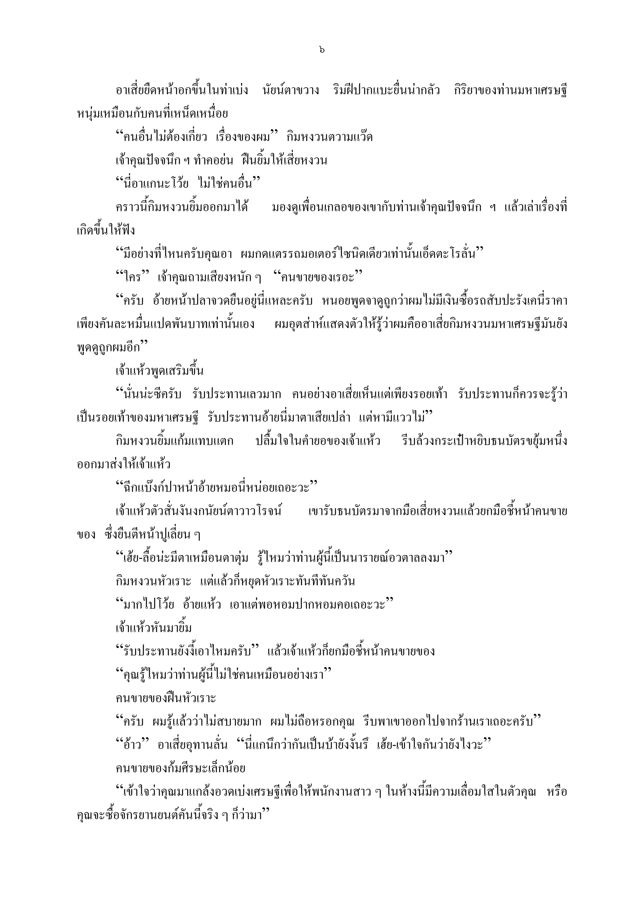 ๖

         อาเสี่ยยืดหนาอกขึ้นในทาเบง นัยนตาขวาง ริมฝปากแบะยื่นนากลัว กิริยาของทานมหาเศรษฐี
หนุมเหมือนกับคนที่เหน็ดเหนื่อย
         “คนอื่นไมตองเกี่ยว เรื่องของผม” กิมหงวนตวามแวด
         เจาคุณปจจนึก ฯ ทําคอยน ฝนยิ้มใหเสี่ยหงวน
         “นี่อาแกนะโวย ไมใชคนอื่น”
         คราวนี้กิมหงวนยิ้มออกมาได มองดูเพื่อนเกลอของเขากับทานเจาคุณปจจนึก ฯ แลวเลาเรื่องที่
เกิดขึ้นใหฟง
         “มีอยางที่ไหนครับคุณอา ผมกดแตรรถมอเตอรไซนิดเดียวเทานันเอ็ดตะโรลั่น”
                                                                          ้
         “ใคร” เจาคุณถามเสียงหนัก ๆ “คนขายของเรอะ”
         “ครับ อายหนาปลาจวดยืนอยูนี่แหละครับ หนอยพูดจาดูถูกวาผมไมมีเงินซื้อรถสับปะรังเคนี่ราคา
เพียงคันละหมืนแปดพันบาทเทานั้นเอง ผมอุตสาหแสดงตัวใหรูวาผมคืออาเสี่ยกิมหงวนมหาเศรษฐีมันยัง
                ่
พูดดูถูกผมอีก”
         เจาแหวพูดเสริมขึ้น
         “นั่นนะซีครับ รับประทานเลวมาก คนอยางอาเสี่ยเห็นแตเพียงรอยเทา รับประทานก็ควรจะรูวา     
เปนรอยเทาของมหาเศรษฐี รับประทานอายนี่มาตาเสียเปลา แตหามีแววไม”
         กิมหงวนยิ้มแกมแทบแตก ปลื้มใจในคํายอของเจาแหว รีบลวงกระเปาหยิบธนบัตรขยุมหนึ่ง
ออกมาสงใหเจาแหว
         “ฉีกแบงกปาหนาอายหมอนี่หนอยเถอะวะ”
         เจาแหวตัวสั่นงันงกนัยนตาวาวโรจน       เขารับธนบัตรมาจากมือเสี่ยหงวนแลวยกมือชี้หนาคนขาย
ของ ซึ่งยืนตีหนาปูเลี่ยน ๆ
         “เฮย-ลื้อนะมีตาเหมือนตาตุม รูไหมวาทานผูนี้เปนนารายณอวตาลลงมา”
                                      
         กิมหงวนหัวเราะ แตแลวก็หยุดหัวเราะทันทีทันควัน
         “มากไปโวย อายแหว เอาแตพอหอมปากหอมคอเถอะวะ”
         เจาแหวหันมายิ้ม
         “รับประทานยังงี้เอาไหมครับ” แลวเจาแหวก็ยกมือชีหนาคนขายของ
                                                               ้
         “คุณรูไหมวาทานผูนี้ไมใชคนเหมือนอยางเรา”
         คนขายของฝนหัวเราะ
         “ครับ ผมรูแลววาไมสบายมาก ผมไมถือหรอกคุณ รีบพาเขาออกไปจากรานเราเถอะครับ”
         “อาว” อาเสี่ยอุทานลั่น “นี่แกนึกวากันเปนบายังงั้นรึ เฮย-เขาใจกันวายังไงวะ”
         คนขายของกมศีรษะเล็กนอย
         “เขาใจวาคุณมาแกลงอวดเบงเศรษฐีเพื่อใหพนักงานสาว ๆ ในหางนีมีความเลื่อมใสในตัวคุณ หรือ
                                                                            ้
คุณจะซื้อจักรยานยนตคันนีจริง ๆ ก็วามา”
                             ้
 