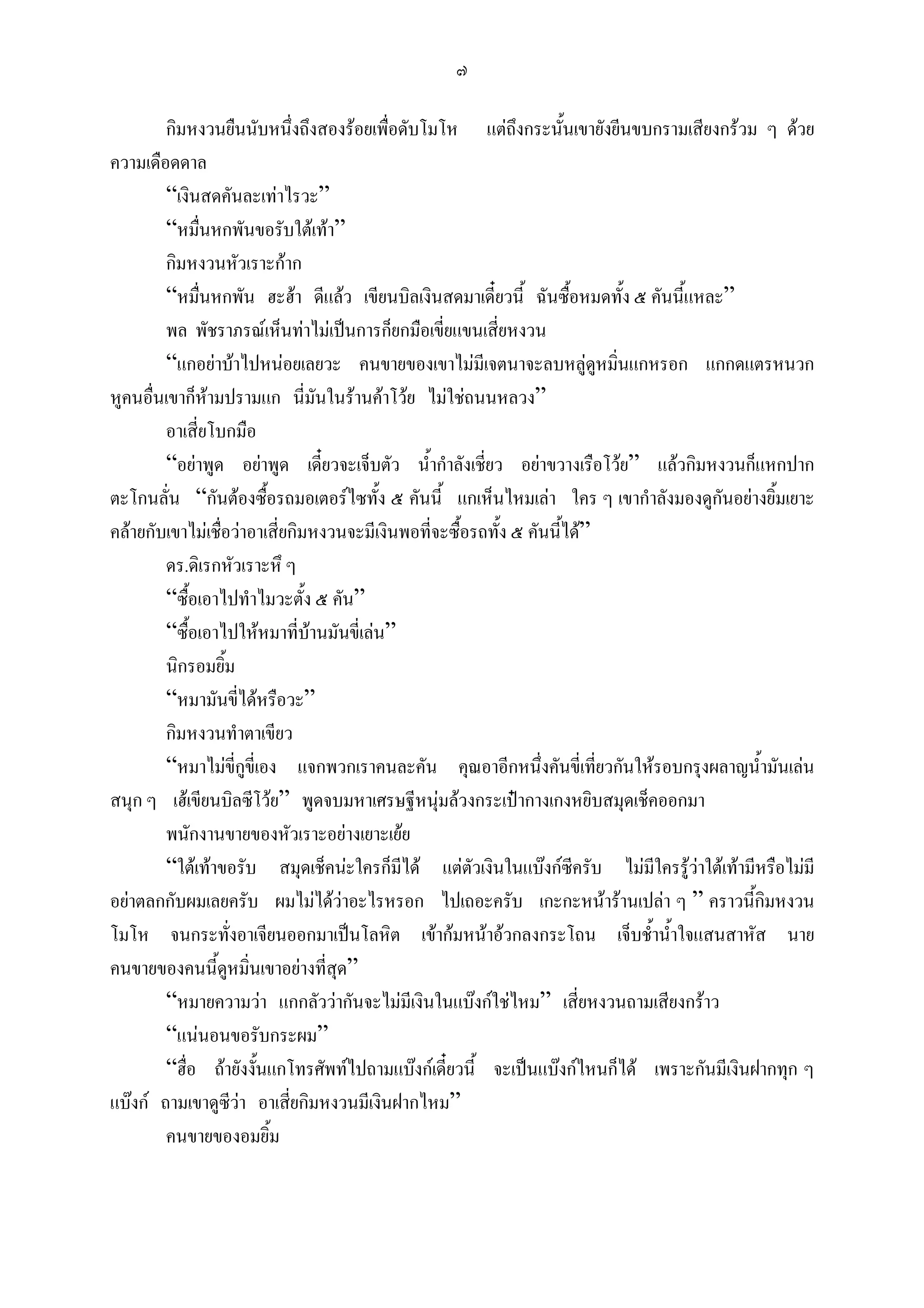 ๗

        กิมหงวนยืนนับหนึ่งถึงสองรอยเพื่อดับโมโห แตถึงกระนั้นเขายังยีนขบกรามเสียงกรวม ๆ ดวย
ความเดือดดาล
        “เงินสดคันละเทาไรวะ”
        “หมื่นหกพันขอรับใตเทา”
        กิมหงวนหัวเราะกาก
        “หมื่นหกพัน ฮะฮา ดีแลว เขียนบิลเงินสดมาเดี๋ยวนี้ ฉันซื้อหมดทั้ง ๕ คันนี้แหละ”
        พล พัชราภรณเห็นทาไมเปนการก็ยกมือเขี่ยแขนเสียหงวน
                                                          ่
        “แกอยาบาไปหนอยเลยวะ คนขายของเขาไมมีเจตนาจะลบหลูดูหมินแกหรอก แกกดแตรหนวก
                                                                           ่
หูคนอื่นเขาก็หามปรามแก นี่มันในรานคาโวย ไมใชถนนหลวง”
        อาเสี่ยโบกมือ
        “อยาพูด อยาพูด เดี๋ยวจะเจ็บตัว น้ํากําลังเชี่ยว อยาขวางเรือโวย” แลวกิมหงวนก็แหกปาก
ตะโกนลั่น “กันตองซื้อรถมอเตอรไซทั้ง ๕ คันนี้ แกเห็นไหมเลา ใคร ๆ เขากําลังมองดูกนอยางยิ้มเยาะ
                                                                                      ั
คลายกับเขาไมเชื่อวาอาเสี่ยกิมหงวนจะมีเงินพอที่จะซื้อรถทั้ง ๕ คันนี้ได”
        ดร.ดิเรกหัวเราะหึ ๆ
        “ซื้อเอาไปทําไมวะตั้ง ๕ คัน”
        “ซื้อเอาไปใหหมาที่บานมันขี่เลน”
        นิกรอมยิ้ม
        “หมามันขี่ไดหรือวะ”
        กิมหงวนทําตาเขียว
        “หมาไมขี่กูขี่เอง แจกพวกเราคนละคัน คุณอาอีกหนึ่งคันขี่เที่ยวกันใหรอบกรุงผลาญน้ํามันเลน
สนุก ๆ เฮเขียนบิลซีโวย” พูดจบมหาเศรษฐีหนุมลวงกระเปากางเกงหยิบสมุดเช็คออกมา
        พนักงานขายของหัวเราะอยางเยาะเยย
        “ใตเทาขอรับ สมุดเช็คนะใครก็มีได แตตัวเงินในแบงกซีครับ ไมมีใครรูวาใตเทามีหรือไมมี
อยาตลกกับผมเลยครับ ผมไมไดวาอะไรหรอก ไปเถอะครับ เกะกะหนารานเปลา ๆ ” คราวนี้กิมหงวน
โมโห จนกระทั่งอาเจียนออกมาเปนโลหิต เขากมหนาอวกลงกระโถน เจ็บช้ําน้ําใจแสนสาหัส นาย
คนขายของคนนี้ดหมิ่นเขาอยางที่สุด”
                   ู
        “หมายความวา แกกลัววากันจะไมมีเงินในแบงกใชไหม” เสี่ยหงวนถามเสียงกราว
        “แนนอนขอรับกระผม”
        “ฮื่อ ถายังงั้นแกโทรศัพทไปถามแบงกเดี๋ยวนี้ จะเปนแบงกไหนก็ได เพราะกันมีเงินฝากทุก ๆ
แบงก ถามเขาดูซีวา อาเสียกิมหงวนมีเงินฝากไหม”
                             ่
        คนขายของอมยิ้ม
 