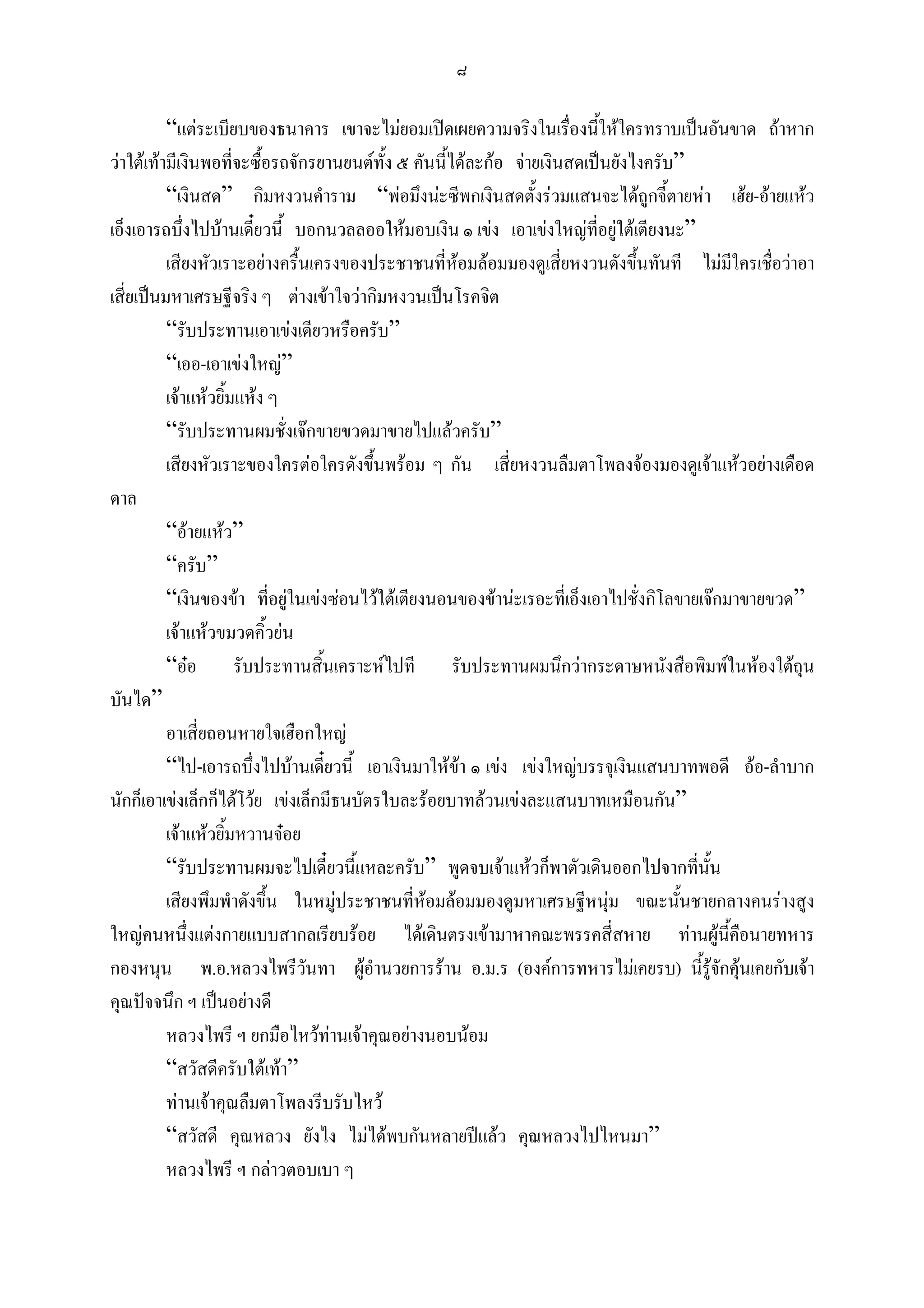๘

          “แตระเบียบของธนาคาร เขาจะไมยอมเปดเผยความจริงในเรื่องนี้ใหใครทราบเปนอันขาด ถาหาก
วาใตเทามีเงินพอที่จะซื้อรถจักรยานยนตทง ๕ คันนี้ไดละกอ จายเงินสดเปนยังไงครับ”
                                           ั้
          “เงินสด” กิมหงวนคําราม “พอมึงนะซีพกเงินสดตั้งรวมแสนจะไดถูกจี้ตายหา เฮย-อายแหว
เอ็งเอารถบึ่งไปบานเดียวนี้ บอกนวลลออใหมอบเงิน ๑ เขง เอาเขงใหญที่อยูใตเตียงนะ”
                        ๋
          เสียงหัวเราะอยางครื้นเครงของประชาชนที่หอมลอมมองดูเสี่ยหงวนดังขึ้นทันที ไมมีใครเชื่อวาอา
เสี่ยเปนมหาเศรษฐีจริง ๆ ตางเขาใจวากิมหงวนเปนโรคจิต
          “รับประทานเอาเขงเดียวหรือครับ”
          “เออ-เอาเขงใหญ”
          เจาแหวยิ้มแหง ๆ
          “รับประทานผมชั่งเจกขายขวดมาขายไปแลวครับ”
          เสียงหัวเราะของใครตอใครดังขึ้นพรอม ๆ กัน เสี่ยหงวนลืมตาโพลงจองมองดูเจาแหวอยางเดือด
ดาล
          “อายแหว”
          “ครับ”
          “เงินของขา ที่อยูในเขงซอนไวใตเตียงนอนของขานะเรอะที่เอ็งเอาไปชั่งกิโลขายเจกมาขายขวด”
          เจาแหวขมวดคิ้วยน
          “ออ รับประทานสิ้นเคราะหไปที รับประทานผมนึกวากระดาษหนังสือพิมพในหองใตถน                ุ
บันได”
          อาเสี่ยถอนหายใจเฮือกใหญ
          “ไป-เอารถบึ่งไปบานเดียวนี้ เอาเงินมาใหขา ๑ เขง เขงใหญบรรจุเงินแสนบาทพอดี ออ-ลําบาก
                                   ๋
นักก็เอาเขงเล็กก็ไดโวย เขงเล็กมีธนบัตรใบละรอยบาทลวนเขงละแสนบาทเหมือนกัน”
          เจาแหวยิ้มหวานจอย
          “รับประทานผมจะไปเดียวนี้แหละครับ” พูดจบเจาแหวก็พาตัวเดินออกไปจากทีนน
                                     ๋                                                   ่ ั้
          เสียงพึมพําดังขึ้น ในหมูประชาชนที่หอมลอมมองดูมหาเศรษฐีหนุม ขณะนั้นชายกลางคนรางสูง
ใหญคนหนึ่งแตงกายแบบสากลเรียบรอย ไดเดินตรงเขามาหาคณะพรรคสี่สหาย ทานผูนี้คอนายทหาร           ื
กองหนุน พ.อ.หลวงไพรีวันทา ผูอํานวยการราน อ.ม.ร (องคการทหารไมเคยรบ) นี้รูจกคุนเคยกับเจา  ั 
คุณปจจนึก ฯ เปนอยางดี
          หลวงไพรี ฯ ยกมือไหวทานเจาคุณอยางนอบนอม
          “สวัสดีครับใตเทา”
          ทานเจาคุณลืมตาโพลงรีบรับไหว
          “สวัสดี คุณหลวง ยังไง ไมไดพบกันหลายปแลว คุณหลวงไปไหนมา”
          หลวงไพรี ฯ กลาวตอบเบา ๆ
 