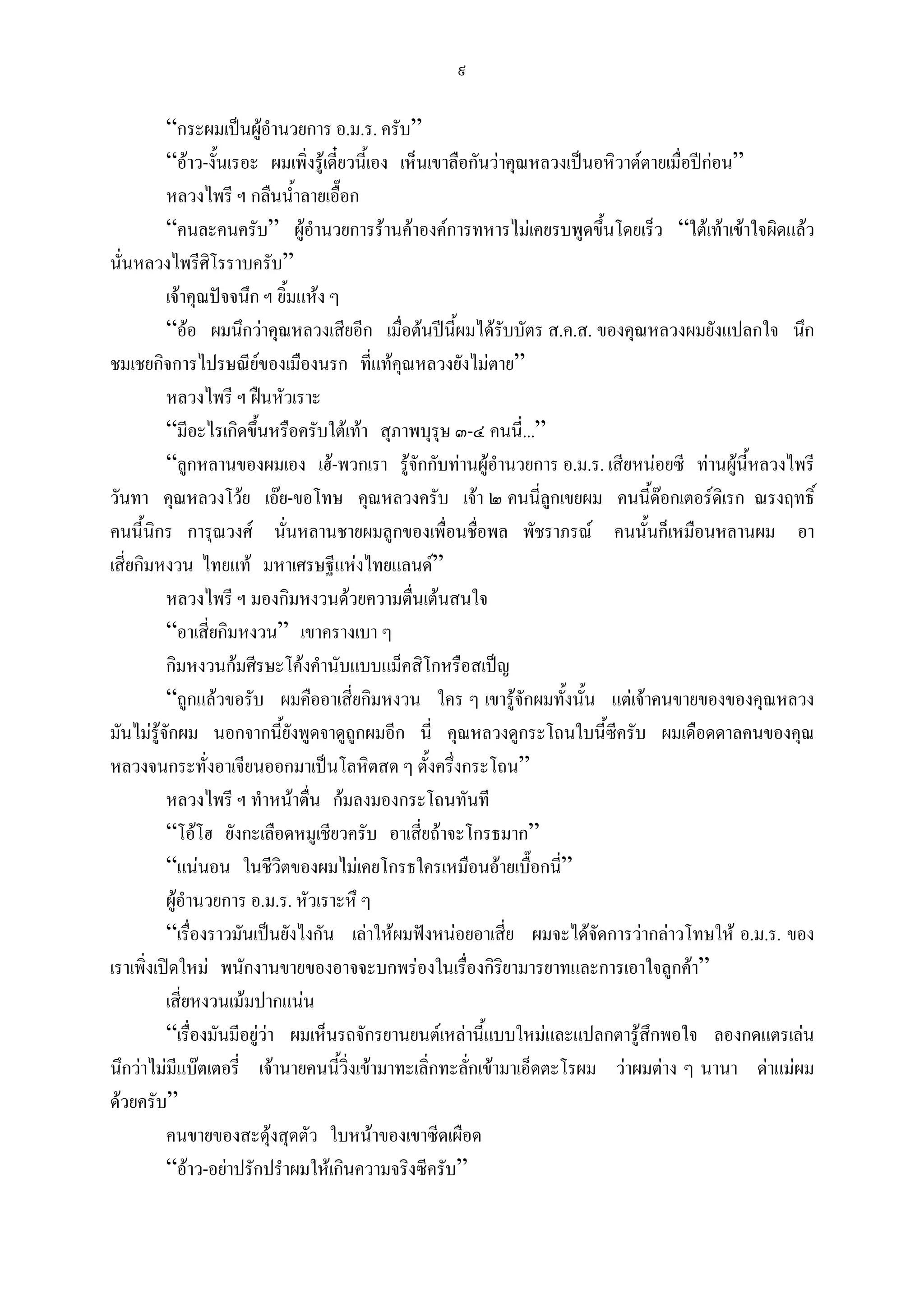 ๙

          “กระผมเปนผูอํานวยการ อ.ม.ร. ครับ”
          “อาว-งั้นเรอะ ผมเพิ่งรูเดี๋ยวนี้เอง เห็นเขาลือกันวาคุณหลวงเปนอหิวาตตายเมื่อปกอน”
          หลวงไพรี ฯ กลืนน้ําลายเอื๊อก
          “คนละคนครับ” ผูอํานวยการรานคาองคการทหารไมเคยรบพูดขึ้นโดยเร็ว “ใตเทาเขาใจผิดแลว
นั่นหลวงไพรีศิโรราบครับ”
          เจาคุณปจจนึก ฯ ยิ้มแหง ๆ
          “ออ ผมนึกวาคุณหลวงเสียอีก เมื่อตนปนี้ผมไดรับบัตร ส.ค.ส. ของคุณหลวงผมยังแปลกใจ นึก
ชมเชยกิจการไปรษณียของเมืองนรก ที่แทคุณหลวงยังไมตาย”
          หลวงไพรี ฯ ฝนหัวเราะ
          “มีอะไรเกิดขึนหรือครับใตเทา สุภาพบุรุษ ๓-๔ คนนี่...”
                        ้
          “ลูกหลานของผมเอง เฮ-พวกเรา รูจักกับทานผูอํานวยการ อ.ม.ร. เสียหนอยซี ทานผูนี้หลวงไพรี
วันทา คุณหลวงโวย เอย-ขอโทษ คุณหลวงครับ เจา ๒ คนนี่ลูกเขยผม คนนีดอกเตอรดิเรก ณรงฤทธิ์
                                                                                   ้
คนนี้นิกร การุณวงศ นั่นหลานชายผมลูกของเพื่อนชือพล พัชราภรณ คนนั้นก็เหมือนหลานผม อา
                                                              ่
เสี่ยกิมหงวน ไทยแท มหาเศรษฐีแหงไทยแลนด”
          หลวงไพรี ฯ มองกิมหงวนดวยความตื่นเตนสนใจ
          “อาเสี่ยกิมหงวน” เขาครางเบา ๆ
          กิมหงวนกมศีรษะโคงคํานับแบบแม็คสิโกหรือสเปญ
          “ถูกแลวขอรับ ผมคืออาเสี่ยกิมหงวน ใคร ๆ เขารูจักผมทั้งนั้น แตเจาคนขายของของคุณหลวง
มันไมรูจักผม นอกจากนียังพูดจาดูถูกผมอีก นี่ คุณหลวงดูกระโถนใบนี้ซีครับ ผมเดือดดาลคนของคุณ
                              ้
หลวงจนกระทั่งอาเจียนออกมาเปนโลหิตสด ๆ ตั้งครึ่งกระโถน”
          หลวงไพรี ฯ ทําหนาตื่น กมลงมองกระโถนทันที
          “โอโฮ ยังกะเลือดหมูเชียวครับ อาเสี่ยถาจะโกรธมาก”
          “แนนอน ในชีวิตของผมไมเคยโกรธใครเหมือนอายเบื๊อกนี”        ่
          ผูอํานวยการ อ.ม.ร. หัวเราะหึ ๆ
          “เรื่องราวมันเปนยังไงกัน เลาใหผมฟงหนอยอาเสี่ย ผมจะไดจัดการวากลาวโทษให อ.ม.ร. ของ
เราเพิ่งเปดใหม พนักงานขายของอาจจะบกพรองในเรืองกิริยามารยาทและการเอาใจลูกคา”
                                                          ่
          เสี่ยหงวนเมมปากแนน
          “เรื่องมันมีอยูวา ผมเห็นรถจักรยานยนตเหลานี้แบบใหมและแปลกตารูสึกพอใจ ลองกดแตรเลน
นึกวาไมมีแบตเตอรี่ เจานายคนนีวิ่งเขามาทะเลิ่กทะลักเขามาเอ็ดตะโรผม วาผมตาง ๆ นานา ดาแมผม
                                       ้                    ่
ดวยครับ”
          คนขายของสะดุงสุดตัว ใบหนาของเขาซีดเผือด
          “อาว-อยาปรักปรําผมใหเกินความจริงซีครับ”
 