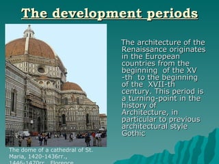 The development periods The architecture of the Renaissance originates in the European countries from the beginning  of the XV -th  to the beginning of the  XVII-th century. This period is a turning-point in the history of Architecture, in particular to previous architectural style  Gothic The dome of a cathedral of St. Maria, 1420-1436гг., 1446-1470гг., Florence 