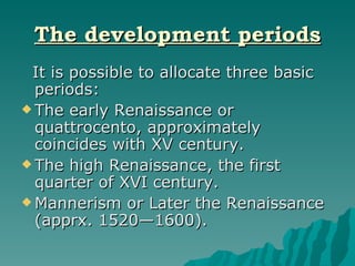 The development periods It is possible to allocate three basic periods: The early Renaissance or quattrocento, approximately coincides with XV century.  The high Renaissance, the first quarter of XVI century.  Mannerism or Later the Renaissance (apprx. 1520—1600). 
