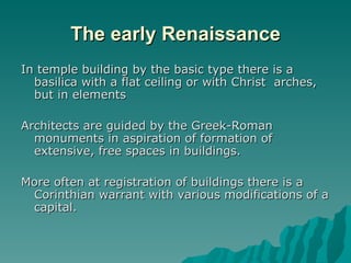 The early Renaissance In temple building by the basic type there is a basilica with a flat ceiling or with Christ  arches, but in elements  Architects are guided by the Greek-Roman monuments in aspiration of formation of extensive, free spaces in buildings.  More often at registration of buildings there is a Corinthian warrant with various modifications of a capital.  
