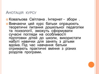 Анотація  курсуКовальова  Світлана . Інтернет -  збори  .Вивчаючи  цей  курс  батьки  опрацюють  теоретичні  питання  дошкільної  педагогіки  та  психології,  зможуть  сформувати  сучасні  погляди  на  особливості  підготовки  дітей  до  школи,  використати  набуті  навички  для  занять  з  дітьми  вдома. Під  час  навчання  батьки  отримають  практичні  вміння  з  різних  розділів  програми.