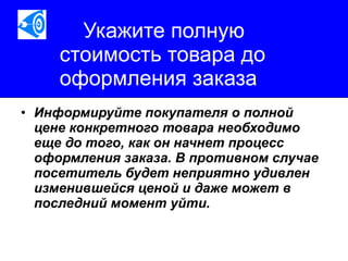 Укажите полную стоимость товара до оформления заказа Информируйте покупателя о полной цене конкретного товара необходимо еще до того, как он начнет процесс оформления заказа. В противном случае посетитель будет неприятно удивлен изменившейся ценой и даже может в последний момент уйти.   