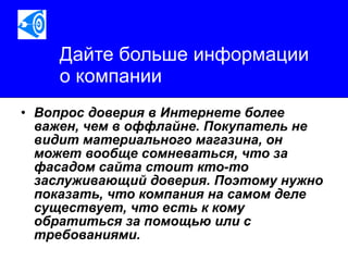 Дайте больше информации  о компании Вопрос доверия в Интернете более важен, чем в оффлайне. Покупатель не видит материального магазина, он может вообще сомневаться, что за фасадом сайта стоит кто-то заслуживающий доверия. Поэтому нужно показать, что компания на самом деле существует, что есть к кому обратиться за помощью или с требованиями.   