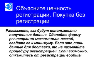 Объясните ценность регистрации. Покупка без регистрации Расскажите, как будут использованы полученные данные. Сделайте форму регистрации максимально легкой, сведите ее к минимуму. Если это лишь данные для доставки, то не называйте процедуру регистрацией. Если возможно, откажитесь от регистрации вообще.   