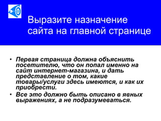 Выразите назначение сайта на главной странице Первая страница должна объяснить посетителю, что он попал именно на сайт интернет-магазина, и дать представление о том, какие товары/услуги здесь имеются, и как их приобрести.  Все это должно быть описано в явных выражениях, а не подразумеваться.   