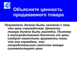 Объясните ценность продаваемого товара Покупатель должен быть согласен с тем, что цена справедливая. Ценность товара должна быть наглядна. Поэтому в непосредственной близости от цены следует поместить аргументы того, что она оправдана, что потребительские свойства товара соответствуют цене.  