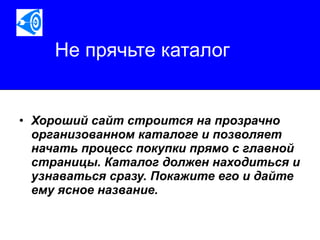 Не прячьте каталог Хороший сайт строится на прозрачно организованном каталоге и позволяет начать процесс покупки прямо с главной страницы. Каталог должен находиться и узнаваться сразу. Покажите его и дайте ему ясное название.   