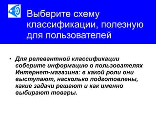 Выберите схему классификации, полезную для пользователей Для релевантной классификации соберите информацию о пользователях Интернет-магазина: в какой роли они выступают, насколько подготовлены, какие задачи решают и как именно выбирают товары.   
