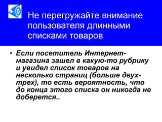 Не перегружайте внимание пользователя длинными списками товаров Если посетитель Интернет-магазина зашел в какую-то рубрику и увидел список товаров на несколько страниц (больше двух-трех), то есть вероятность, что до конца этого списка он никогда не доберется..   