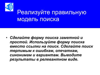 Реализуйте правильную модель поиска Сделайте форму поиска заметной и простой. Используйте форму поиска вместо ссылки на поиск. Сделайте поиск терпимым к ошибкам, опечаткам, синонимам и вариантам. Выводите результаты в релевантном виде.   
