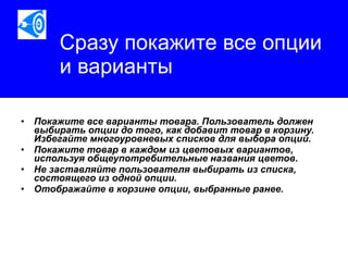 Сразу покажите все опции и варианты   Покажите все варианты товара. Пользователь должен выбирать опции до того, как добавит товар в корзину. Избегайте многоуровневых списков для выбора опций.  Покажите товар в каждом из цветовых вариантов, используя общеупотребительные названия цветов.  Не заставляйте пользователя выбирать из списка, состоящего из одной опции.  Отображайте в корзине опции, выбранные ранее.   