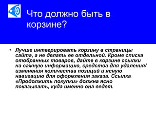 Что должно быть в корзине?   Лучше интегрировать корзину в страницы сайта, а не делать ее отдельной. Кроме списка отобранных товаров, дайте в корзине ссылки на важную информацию, средства для удаления/изменения количества позиций и ясную навигацию для оформления заказа. Ссылка «Продолжить покупки» должна ясно показывать, куда именно она ведет.   