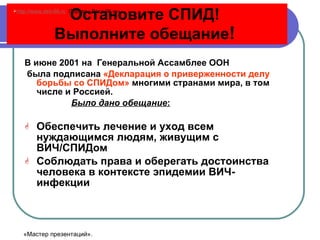Остановите СПИД!  Выполните обещание !   В июне 2001 на  Генеральной Ассамблее ООН была подписана  «Декларация о приверженности делу борьбы со СПИДом»  многими странами мира, в том числе и Россией.  Было дано обещание : Обеспечить лечение и уход всем нуждающимся людям, живущим с ВИЧ/СПИДом Соблюдать права и оберегать достоинства человека в контексте эпидемии ВИЧ- инфекции http://www.deti-66.ru   Портал «Дети-66. ru » «Мастер презентаций». 
