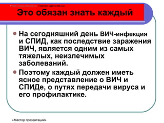 Это обязан знать каждый На сегодняшний день  ВИЧ-инфекция  и СПИД, как последствие заражения ВИЧ, является одним из самых тяжелых, неизлечимых заболеваний.  Поэтому каждый должен иметь ясное представление о ВИЧ и СПИДе, о путях передачи вируса и его профилактике. http://www.deti-66.ru   Портал «Дети-66. ru » «Мастер презентаций». 