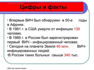 Цифры и факты   Впервые ВИЧ был обнаружен  в 50-е  годы в Африке.  В 1981 г. в США умерло от инфекции  130  человек.  В 1985 г. в России был зарегистрирован первый  ВИЧ - инфицированный человек. Сегодня на планете Земля  40 млн.   ВИЧ- инфицированных людей. В России таких больных  свыше  340  тыс.  http://www.deti-66.ru   Портал «Дети-66. ru » «Мастер презентаций». 