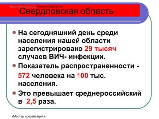 На сегодняшний день среди населения нашей области зарегистрировано  29 тысяч  случаев ВИЧ- инфекции. Показатель распространенности -  572  человека на  100  тыс. населения. Это превышает среднероссийский в  2,5  раза. Свердловская область http://www.deti-66.ru   Портал «Дети-66. ru » «Мастер презентаций». 