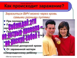 Как происходит заражение? При половом контакте  При использовании  зараженного шприца  или  иглы При пользовании чужими бритвенными приборами или зубными щетками  При переливании  зараженной донорской крови От зараженной матери  новорожденному ребёнку    Заразиться ВИЧ можно через кровь  самыми разными путями: Соблюдай эти  не хитрые правила –  не рискуй собой ! http://www.deti-66.ru   Портал «Дети-66. ru » «Мастер презентаций». 