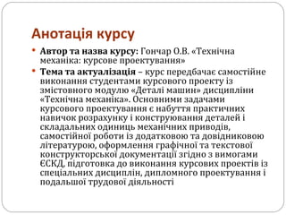 Анотація курсу Автор та назва курсу:  Гончар О.В. «Технічна механіка: курсове проектування» Тема та актуалізація  – курс передбачає самостійне виконання студентами курсового проекту із змістовного модулю «Деталі машин» дисципліни «Технічна механіка». Основними задачами курсового проектування є набуття практичних навичок розрахунку і конструювання деталей і складальних одиниць механічних приводів, самостійної роботи із додатковою та довідниковою літературою, оформлення графічної та текстової конструкторської документації згідно з вимогами ЄСКД, підготовка до виконання курсових проектів із спеціальних дисциплін, дипломного проектування і подальшої трудової діяльності 