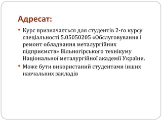 Адресат: Курс призначається для студентів 2-го курсу спеціальності 5.05050205 «Обслуговування і ремонт обладнання металургійних підприємств» Вільногірського технікуму Національної металургійної академії України. Може бути використаний студентами інших навчальних закладів 