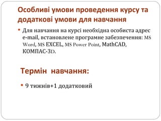 Особливі умови проведення курсу та додаткові умови для навчання Для навчання на курсі необхідна особиста адрес e-mail, встановлене програмне забезпечення:  MS Word ,  MS  EXCEL,  MS Power Point , MathCAD, КОМПАС-3 D . Термін  навчання: 9 тижнів+1 додатковий 